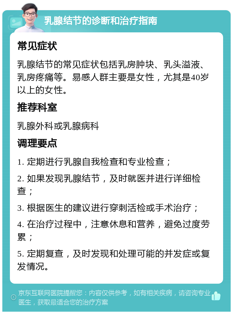 乳腺结节的诊断和治疗指南 常见症状 乳腺结节的常见症状包括乳房肿块、乳头溢液、乳房疼痛等。易感人群主要是女性，尤其是40岁以上的女性。 推荐科室 乳腺外科或乳腺病科 调理要点 1. 定期进行乳腺自我检查和专业检查； 2. 如果发现乳腺结节，及时就医并进行详细检查； 3. 根据医生的建议进行穿刺活检或手术治疗； 4. 在治疗过程中，注意休息和营养，避免过度劳累； 5. 定期复查，及时发现和处理可能的并发症或复发情况。