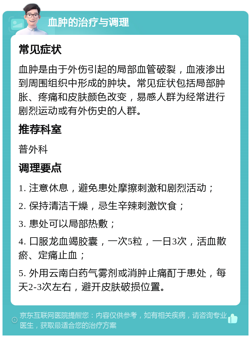 血肿的治疗与调理 常见症状 血肿是由于外伤引起的局部血管破裂，血液渗出到周围组织中形成的肿块。常见症状包括局部肿胀、疼痛和皮肤颜色改变，易感人群为经常进行剧烈运动或有外伤史的人群。 推荐科室 普外科 调理要点 1. 注意休息，避免患处摩擦刺激和剧烈活动； 2. 保持清洁干燥，忌生辛辣刺激饮食； 3. 患处可以局部热敷； 4. 口服龙血竭胶囊，一次5粒，一日3次，活血散瘀、定痛止血； 5. 外用云南白药气雾剂或消肿止痛酊于患处，每天2-3次左右，避开皮肤破损位置。