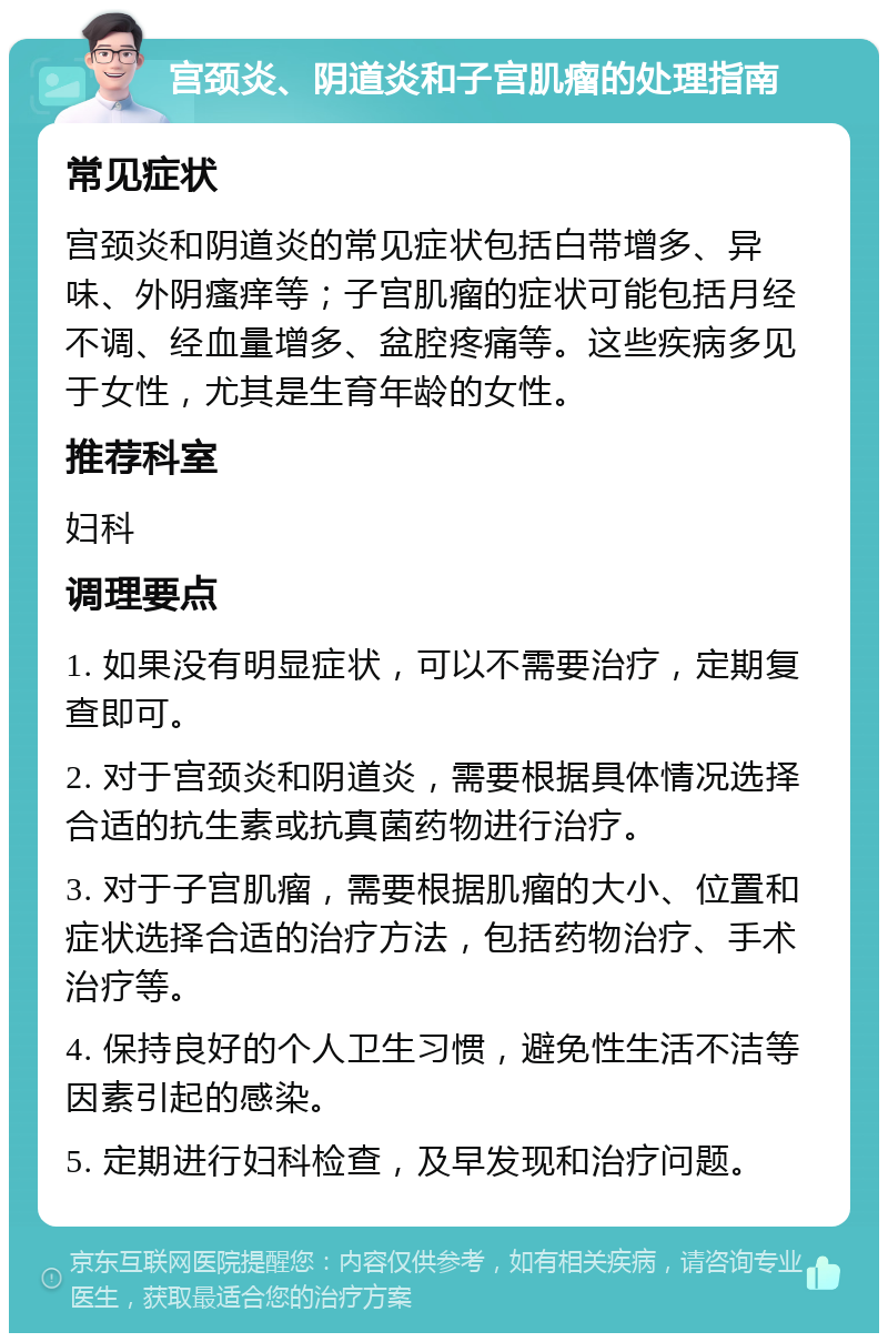 宫颈炎、阴道炎和子宫肌瘤的处理指南 常见症状 宫颈炎和阴道炎的常见症状包括白带增多、异味、外阴瘙痒等；子宫肌瘤的症状可能包括月经不调、经血量增多、盆腔疼痛等。这些疾病多见于女性，尤其是生育年龄的女性。 推荐科室 妇科 调理要点 1. 如果没有明显症状，可以不需要治疗，定期复查即可。 2. 对于宫颈炎和阴道炎，需要根据具体情况选择合适的抗生素或抗真菌药物进行治疗。 3. 对于子宫肌瘤，需要根据肌瘤的大小、位置和症状选择合适的治疗方法，包括药物治疗、手术治疗等。 4. 保持良好的个人卫生习惯，避免性生活不洁等因素引起的感染。 5. 定期进行妇科检查，及早发现和治疗问题。