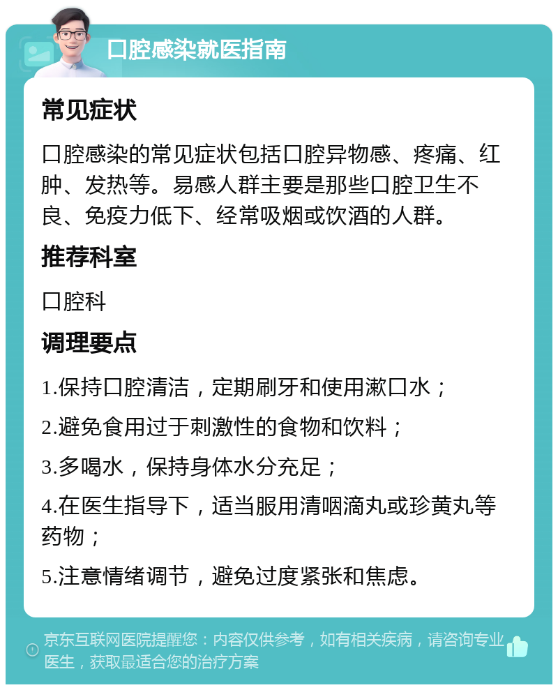 口腔感染就医指南 常见症状 口腔感染的常见症状包括口腔异物感、疼痛、红肿、发热等。易感人群主要是那些口腔卫生不良、免疫力低下、经常吸烟或饮酒的人群。 推荐科室 口腔科 调理要点 1.保持口腔清洁，定期刷牙和使用漱口水； 2.避免食用过于刺激性的食物和饮料； 3.多喝水，保持身体水分充足； 4.在医生指导下，适当服用清咽滴丸或珍黄丸等药物； 5.注意情绪调节，避免过度紧张和焦虑。