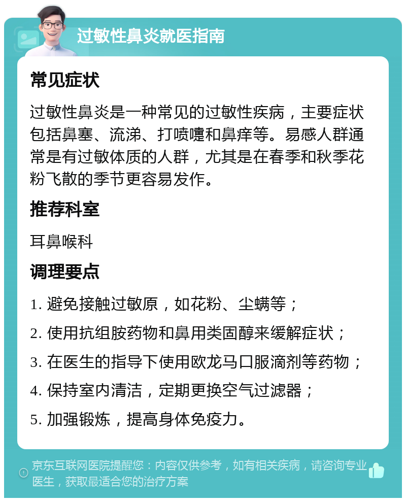 过敏性鼻炎就医指南 常见症状 过敏性鼻炎是一种常见的过敏性疾病，主要症状包括鼻塞、流涕、打喷嚏和鼻痒等。易感人群通常是有过敏体质的人群，尤其是在春季和秋季花粉飞散的季节更容易发作。 推荐科室 耳鼻喉科 调理要点 1. 避免接触过敏原，如花粉、尘螨等； 2. 使用抗组胺药物和鼻用类固醇来缓解症状； 3. 在医生的指导下使用欧龙马口服滴剂等药物； 4. 保持室内清洁，定期更换空气过滤器； 5. 加强锻炼，提高身体免疫力。