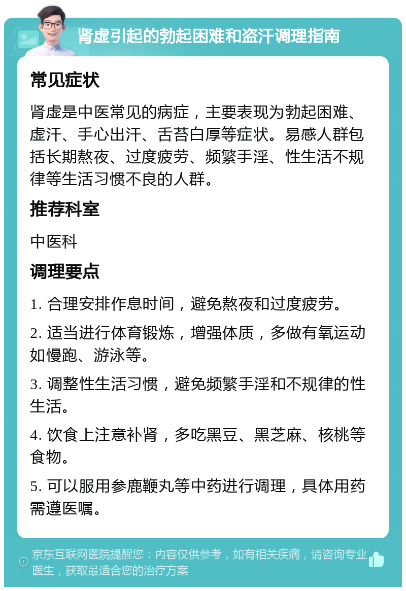 肾虚引起的勃起困难和盗汗调理指南 常见症状 肾虚是中医常见的病症，主要表现为勃起困难、虚汗、手心出汗、舌苔白厚等症状。易感人群包括长期熬夜、过度疲劳、频繁手淫、性生活不规律等生活习惯不良的人群。 推荐科室 中医科 调理要点 1. 合理安排作息时间，避免熬夜和过度疲劳。 2. 适当进行体育锻炼，增强体质，多做有氧运动如慢跑、游泳等。 3. 调整性生活习惯，避免频繁手淫和不规律的性生活。 4. 饮食上注意补肾，多吃黑豆、黑芝麻、核桃等食物。 5. 可以服用参鹿鞭丸等中药进行调理，具体用药需遵医嘱。