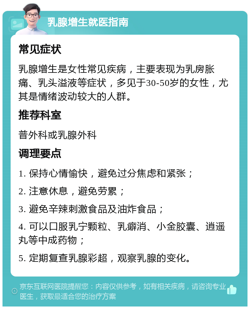 乳腺增生就医指南 常见症状 乳腺增生是女性常见疾病，主要表现为乳房胀痛、乳头溢液等症状，多见于30-50岁的女性，尤其是情绪波动较大的人群。 推荐科室 普外科或乳腺外科 调理要点 1. 保持心情愉快，避免过分焦虑和紧张； 2. 注意休息，避免劳累； 3. 避免辛辣刺激食品及油炸食品； 4. 可以口服乳宁颗粒、乳癖消、小金胶囊、逍遥丸等中成药物； 5. 定期复查乳腺彩超，观察乳腺的变化。