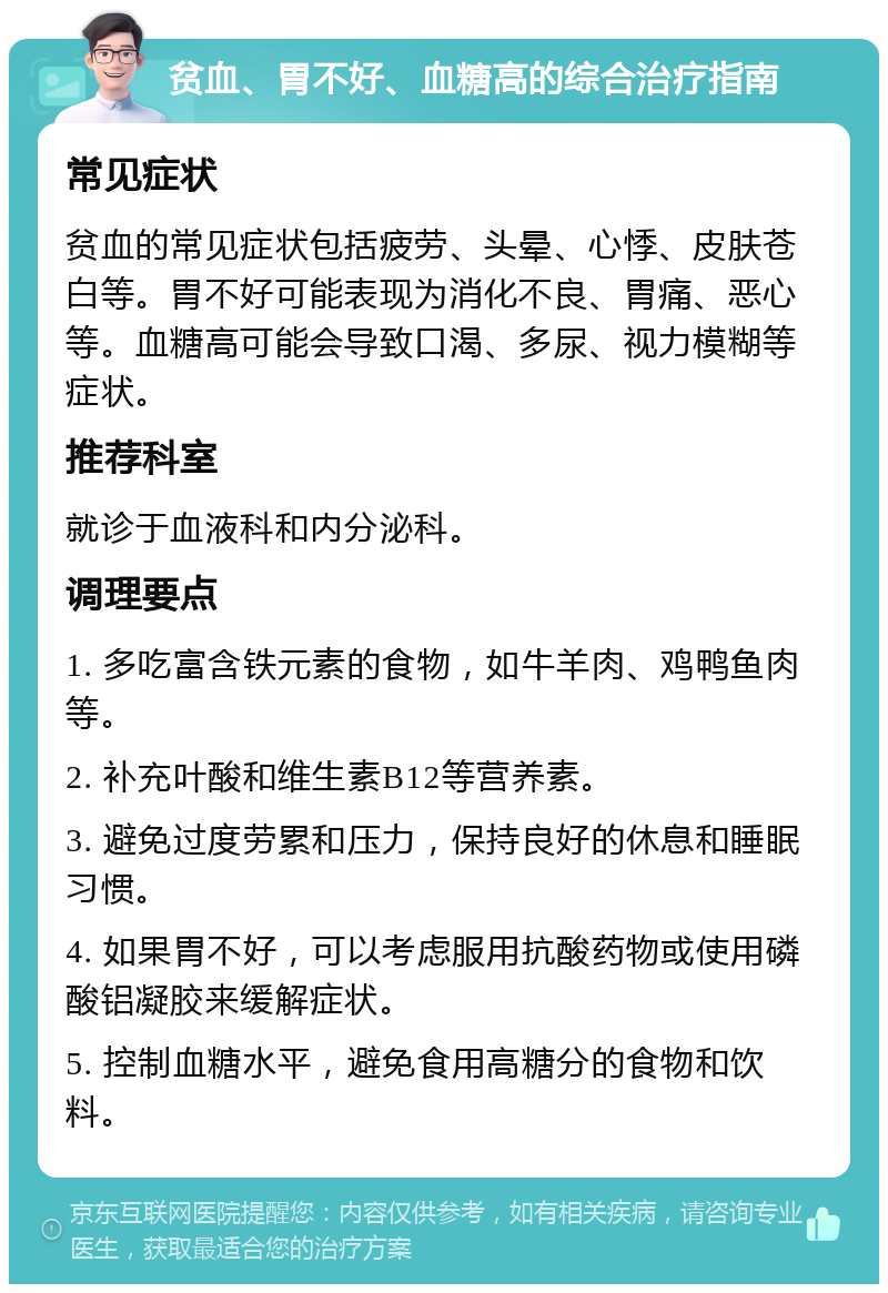 贫血、胃不好、血糖高的综合治疗指南 常见症状 贫血的常见症状包括疲劳、头晕、心悸、皮肤苍白等。胃不好可能表现为消化不良、胃痛、恶心等。血糖高可能会导致口渴、多尿、视力模糊等症状。 推荐科室 就诊于血液科和内分泌科。 调理要点 1. 多吃富含铁元素的食物，如牛羊肉、鸡鸭鱼肉等。 2. 补充叶酸和维生素B12等营养素。 3. 避免过度劳累和压力，保持良好的休息和睡眠习惯。 4. 如果胃不好，可以考虑服用抗酸药物或使用磷酸铝凝胶来缓解症状。 5. 控制血糖水平，避免食用高糖分的食物和饮料。