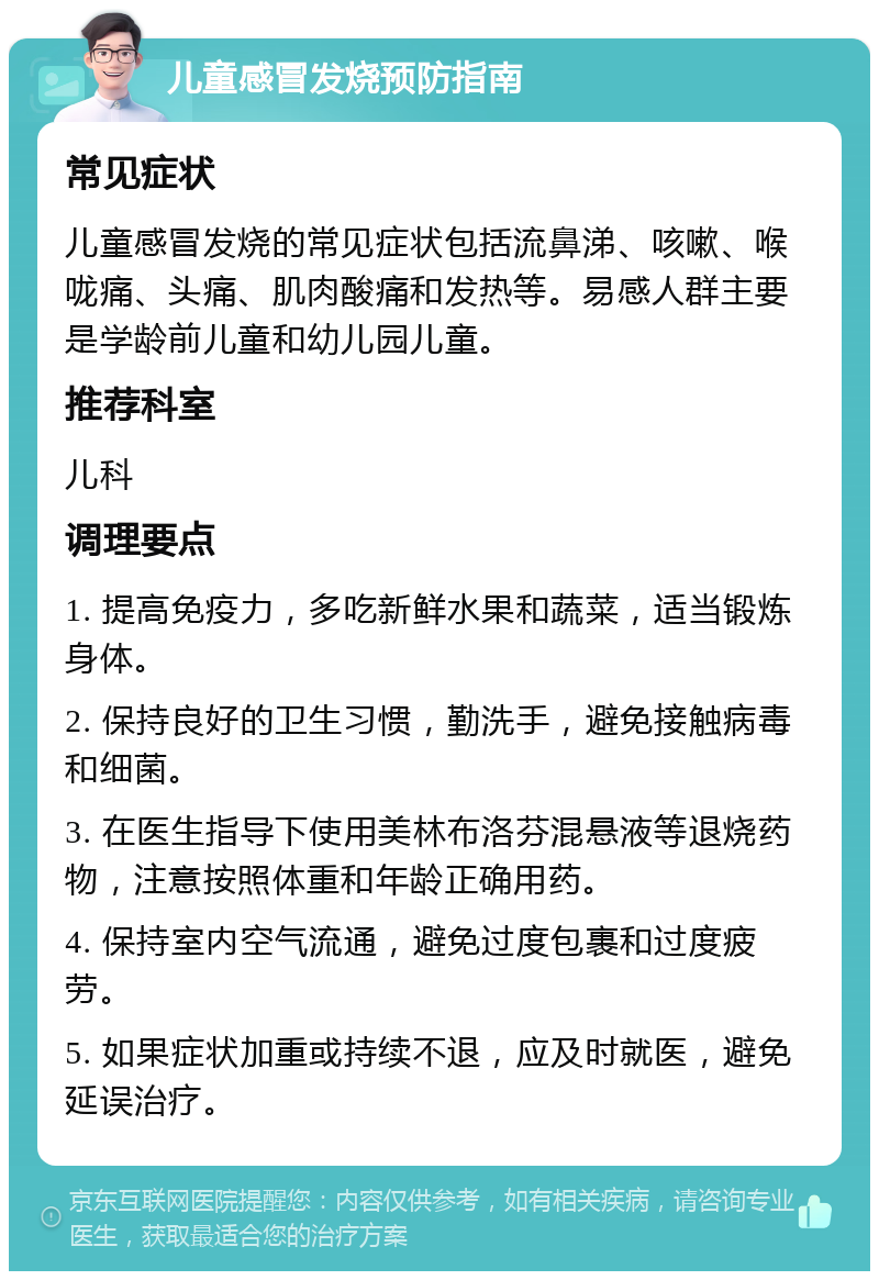 儿童感冒发烧预防指南 常见症状 儿童感冒发烧的常见症状包括流鼻涕、咳嗽、喉咙痛、头痛、肌肉酸痛和发热等。易感人群主要是学龄前儿童和幼儿园儿童。 推荐科室 儿科 调理要点 1. 提高免疫力，多吃新鲜水果和蔬菜，适当锻炼身体。 2. 保持良好的卫生习惯，勤洗手，避免接触病毒和细菌。 3. 在医生指导下使用美林布洛芬混悬液等退烧药物，注意按照体重和年龄正确用药。 4. 保持室内空气流通，避免过度包裹和过度疲劳。 5. 如果症状加重或持续不退，应及时就医，避免延误治疗。