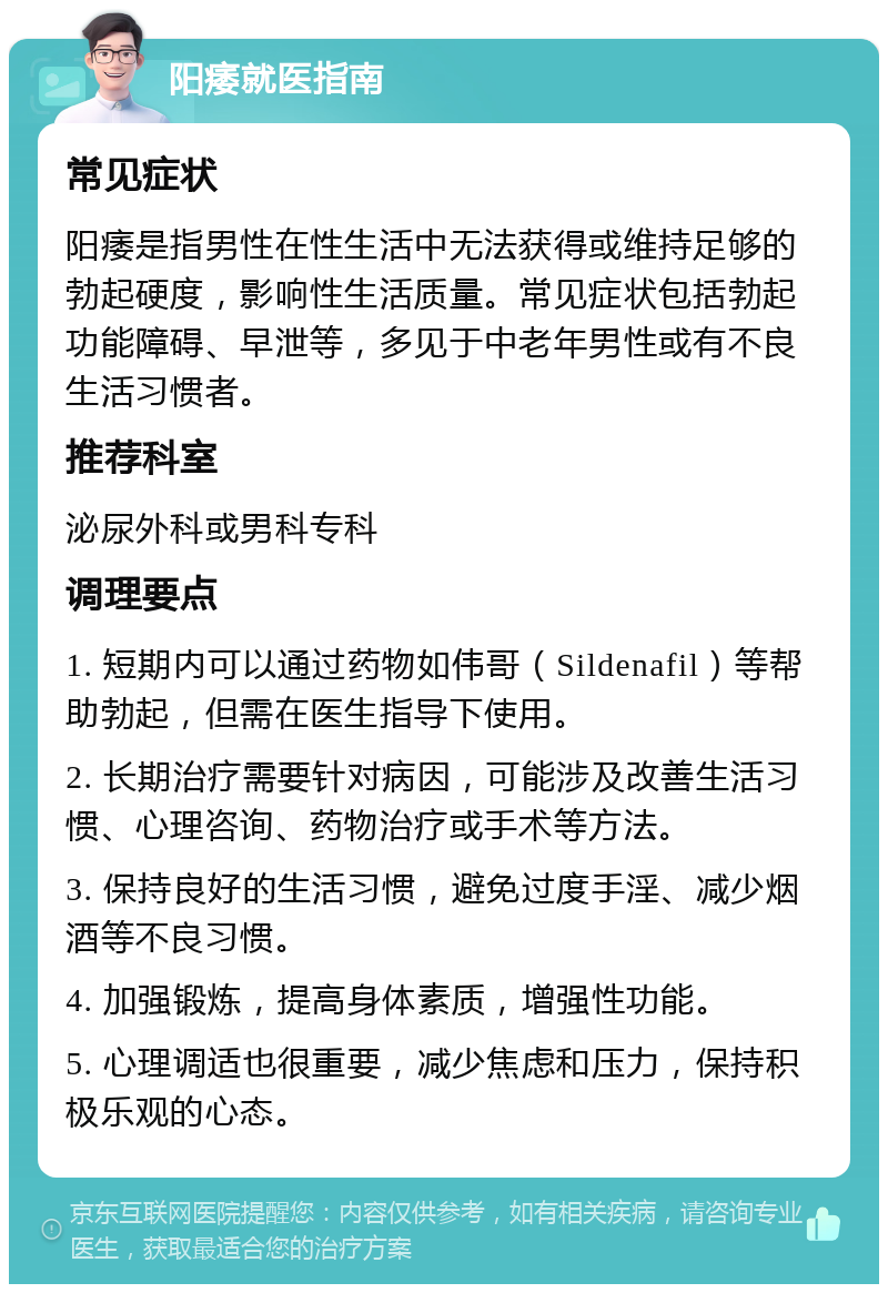 阳痿就医指南 常见症状 阳痿是指男性在性生活中无法获得或维持足够的勃起硬度，影响性生活质量。常见症状包括勃起功能障碍、早泄等，多见于中老年男性或有不良生活习惯者。 推荐科室 泌尿外科或男科专科 调理要点 1. 短期内可以通过药物如伟哥（Sildenafil）等帮助勃起，但需在医生指导下使用。 2. 长期治疗需要针对病因，可能涉及改善生活习惯、心理咨询、药物治疗或手术等方法。 3. 保持良好的生活习惯，避免过度手淫、减少烟酒等不良习惯。 4. 加强锻炼，提高身体素质，增强性功能。 5. 心理调适也很重要，减少焦虑和压力，保持积极乐观的心态。