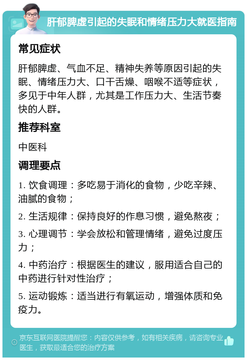 肝郁脾虚引起的失眠和情绪压力大就医指南 常见症状 肝郁脾虚、气血不足、精神失养等原因引起的失眠、情绪压力大、口干舌燥、咽喉不适等症状，多见于中年人群，尤其是工作压力大、生活节奏快的人群。 推荐科室 中医科 调理要点 1. 饮食调理：多吃易于消化的食物，少吃辛辣、油腻的食物； 2. 生活规律：保持良好的作息习惯，避免熬夜； 3. 心理调节：学会放松和管理情绪，避免过度压力； 4. 中药治疗：根据医生的建议，服用适合自己的中药进行针对性治疗； 5. 运动锻炼：适当进行有氧运动，增强体质和免疫力。