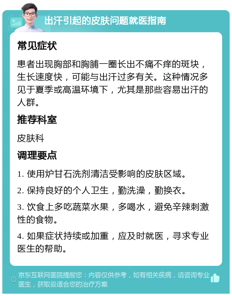 出汗引起的皮肤问题就医指南 常见症状 患者出现胸部和胸脯一圈长出不痛不痒的斑块，生长速度快，可能与出汗过多有关。这种情况多见于夏季或高温环境下，尤其是那些容易出汗的人群。 推荐科室 皮肤科 调理要点 1. 使用炉甘石洗剂清洁受影响的皮肤区域。 2. 保持良好的个人卫生，勤洗澡，勤换衣。 3. 饮食上多吃蔬菜水果，多喝水，避免辛辣刺激性的食物。 4. 如果症状持续或加重，应及时就医，寻求专业医生的帮助。