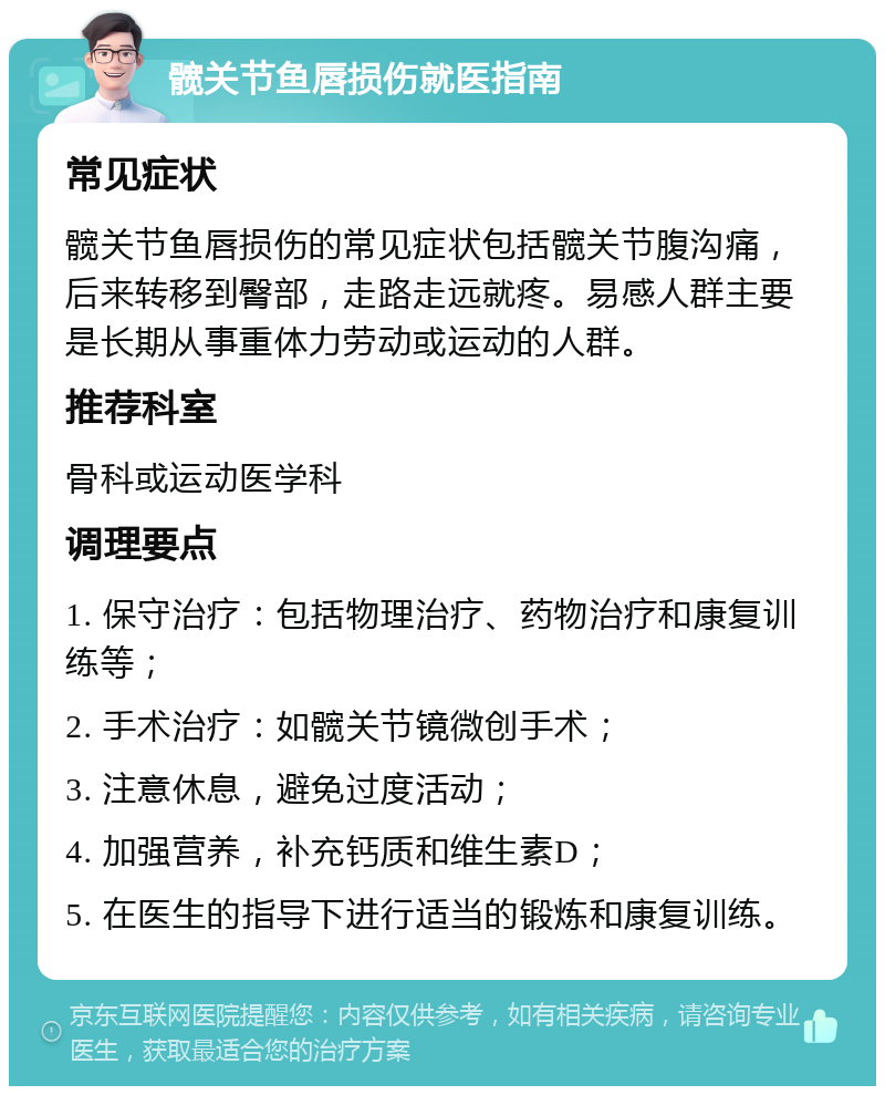 髋关节鱼唇损伤就医指南 常见症状 髋关节鱼唇损伤的常见症状包括髋关节腹沟痛，后来转移到臀部，走路走远就疼。易感人群主要是长期从事重体力劳动或运动的人群。 推荐科室 骨科或运动医学科 调理要点 1. 保守治疗：包括物理治疗、药物治疗和康复训练等； 2. 手术治疗：如髋关节镜微创手术； 3. 注意休息，避免过度活动； 4. 加强营养，补充钙质和维生素D； 5. 在医生的指导下进行适当的锻炼和康复训练。