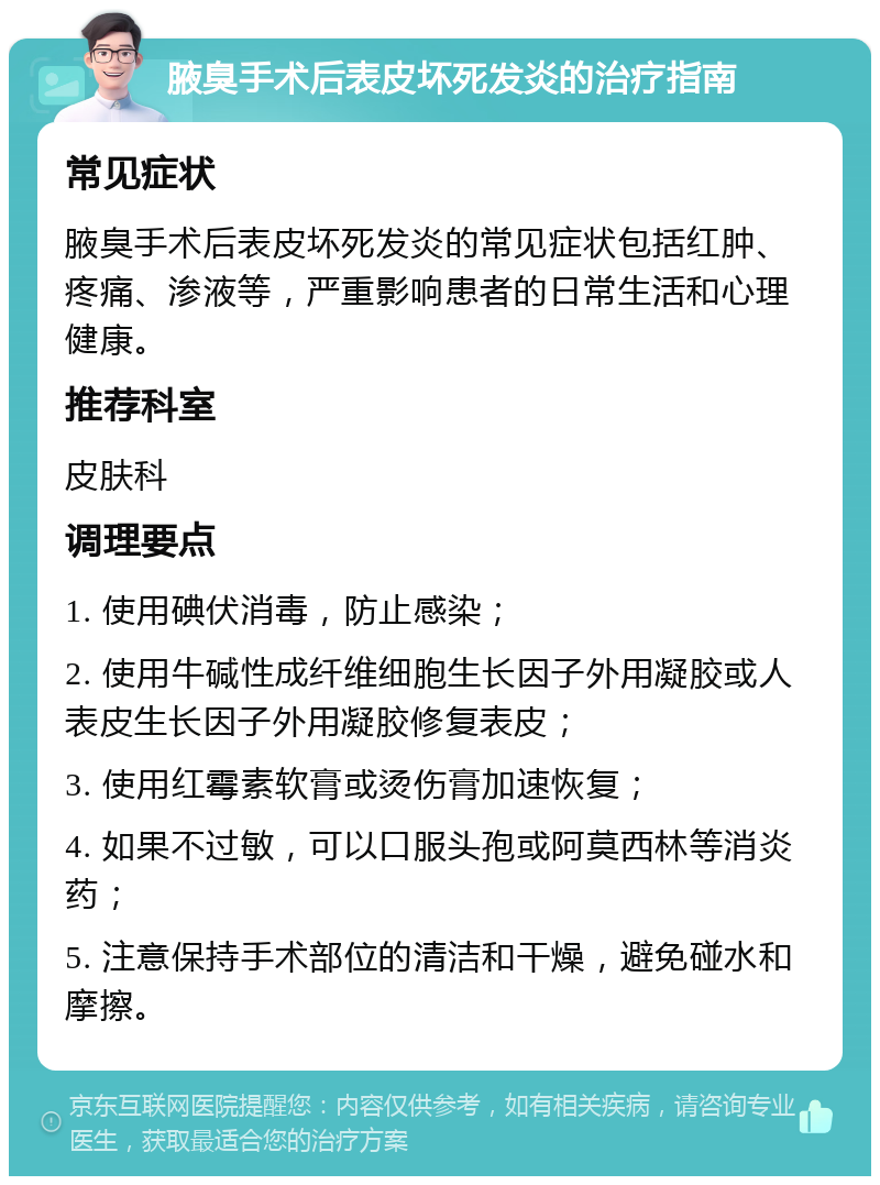 腋臭手术后表皮坏死发炎的治疗指南 常见症状 腋臭手术后表皮坏死发炎的常见症状包括红肿、疼痛、渗液等，严重影响患者的日常生活和心理健康。 推荐科室 皮肤科 调理要点 1. 使用碘伏消毒，防止感染； 2. 使用牛碱性成纤维细胞生长因子外用凝胶或人表皮生长因子外用凝胶修复表皮； 3. 使用红霉素软膏或烫伤膏加速恢复； 4. 如果不过敏，可以口服头孢或阿莫西林等消炎药； 5. 注意保持手术部位的清洁和干燥，避免碰水和摩擦。