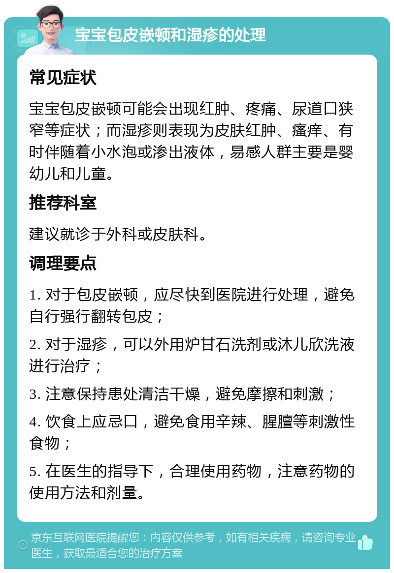 宝宝包皮嵌顿和湿疹的处理 常见症状 宝宝包皮嵌顿可能会出现红肿、疼痛、尿道口狭窄等症状；而湿疹则表现为皮肤红肿、瘙痒、有时伴随着小水泡或渗出液体，易感人群主要是婴幼儿和儿童。 推荐科室 建议就诊于外科或皮肤科。 调理要点 1. 对于包皮嵌顿，应尽快到医院进行处理，避免自行强行翻转包皮； 2. 对于湿疹，可以外用炉甘石洗剂或沐儿欣洗液进行治疗； 3. 注意保持患处清洁干燥，避免摩擦和刺激； 4. 饮食上应忌口，避免食用辛辣、腥膻等刺激性食物； 5. 在医生的指导下，合理使用药物，注意药物的使用方法和剂量。