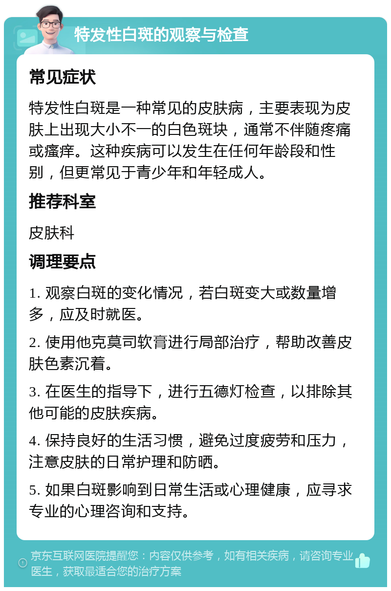 特发性白斑的观察与检查 常见症状 特发性白斑是一种常见的皮肤病，主要表现为皮肤上出现大小不一的白色斑块，通常不伴随疼痛或瘙痒。这种疾病可以发生在任何年龄段和性别，但更常见于青少年和年轻成人。 推荐科室 皮肤科 调理要点 1. 观察白斑的变化情况，若白斑变大或数量增多，应及时就医。 2. 使用他克莫司软膏进行局部治疗，帮助改善皮肤色素沉着。 3. 在医生的指导下，进行五德灯检查，以排除其他可能的皮肤疾病。 4. 保持良好的生活习惯，避免过度疲劳和压力，注意皮肤的日常护理和防晒。 5. 如果白斑影响到日常生活或心理健康，应寻求专业的心理咨询和支持。