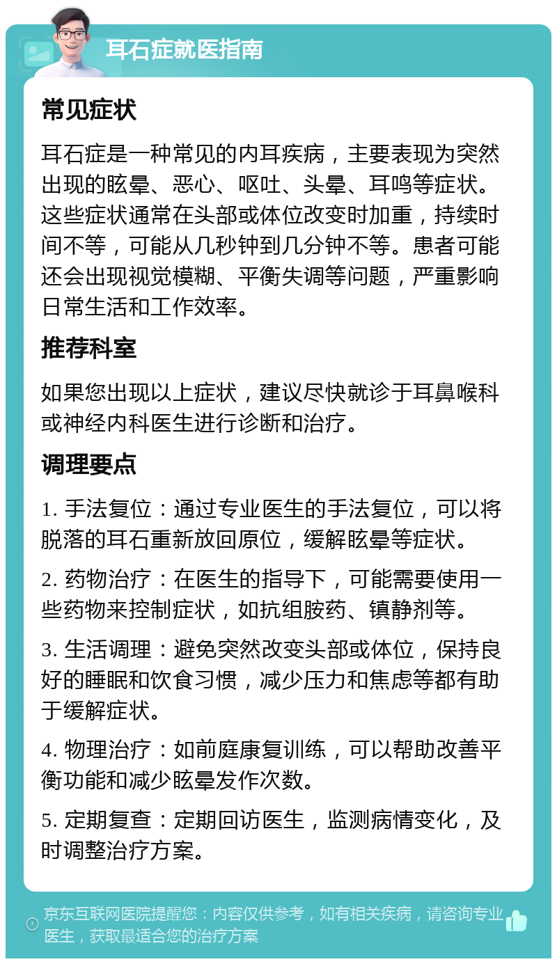 耳石症就医指南 常见症状 耳石症是一种常见的内耳疾病，主要表现为突然出现的眩晕、恶心、呕吐、头晕、耳鸣等症状。这些症状通常在头部或体位改变时加重，持续时间不等，可能从几秒钟到几分钟不等。患者可能还会出现视觉模糊、平衡失调等问题，严重影响日常生活和工作效率。 推荐科室 如果您出现以上症状，建议尽快就诊于耳鼻喉科或神经内科医生进行诊断和治疗。 调理要点 1. 手法复位：通过专业医生的手法复位，可以将脱落的耳石重新放回原位，缓解眩晕等症状。 2. 药物治疗：在医生的指导下，可能需要使用一些药物来控制症状，如抗组胺药、镇静剂等。 3. 生活调理：避免突然改变头部或体位，保持良好的睡眠和饮食习惯，减少压力和焦虑等都有助于缓解症状。 4. 物理治疗：如前庭康复训练，可以帮助改善平衡功能和减少眩晕发作次数。 5. 定期复查：定期回访医生，监测病情变化，及时调整治疗方案。