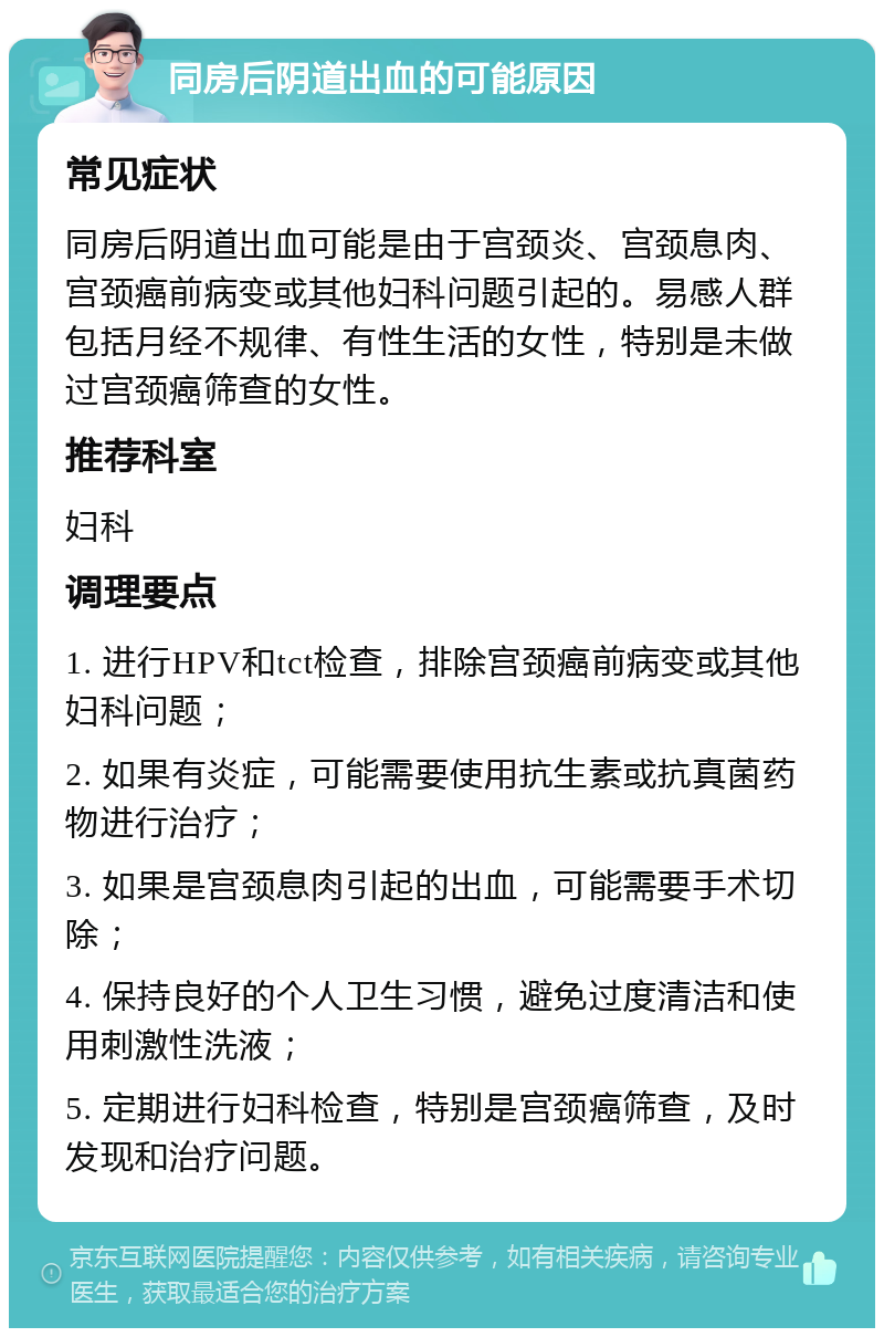 同房后阴道出血的可能原因 常见症状 同房后阴道出血可能是由于宫颈炎、宫颈息肉、宫颈癌前病变或其他妇科问题引起的。易感人群包括月经不规律、有性生活的女性，特别是未做过宫颈癌筛查的女性。 推荐科室 妇科 调理要点 1. 进行HPV和tct检查，排除宫颈癌前病变或其他妇科问题； 2. 如果有炎症，可能需要使用抗生素或抗真菌药物进行治疗； 3. 如果是宫颈息肉引起的出血，可能需要手术切除； 4. 保持良好的个人卫生习惯，避免过度清洁和使用刺激性洗液； 5. 定期进行妇科检查，特别是宫颈癌筛查，及时发现和治疗问题。