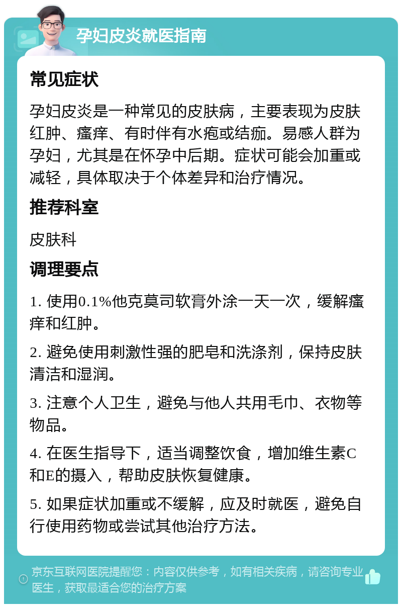 孕妇皮炎就医指南 常见症状 孕妇皮炎是一种常见的皮肤病，主要表现为皮肤红肿、瘙痒、有时伴有水疱或结痂。易感人群为孕妇，尤其是在怀孕中后期。症状可能会加重或减轻，具体取决于个体差异和治疗情况。 推荐科室 皮肤科 调理要点 1. 使用0.1%他克莫司软膏外涂一天一次，缓解瘙痒和红肿。 2. 避免使用刺激性强的肥皂和洗涤剂，保持皮肤清洁和湿润。 3. 注意个人卫生，避免与他人共用毛巾、衣物等物品。 4. 在医生指导下，适当调整饮食，增加维生素C和E的摄入，帮助皮肤恢复健康。 5. 如果症状加重或不缓解，应及时就医，避免自行使用药物或尝试其他治疗方法。