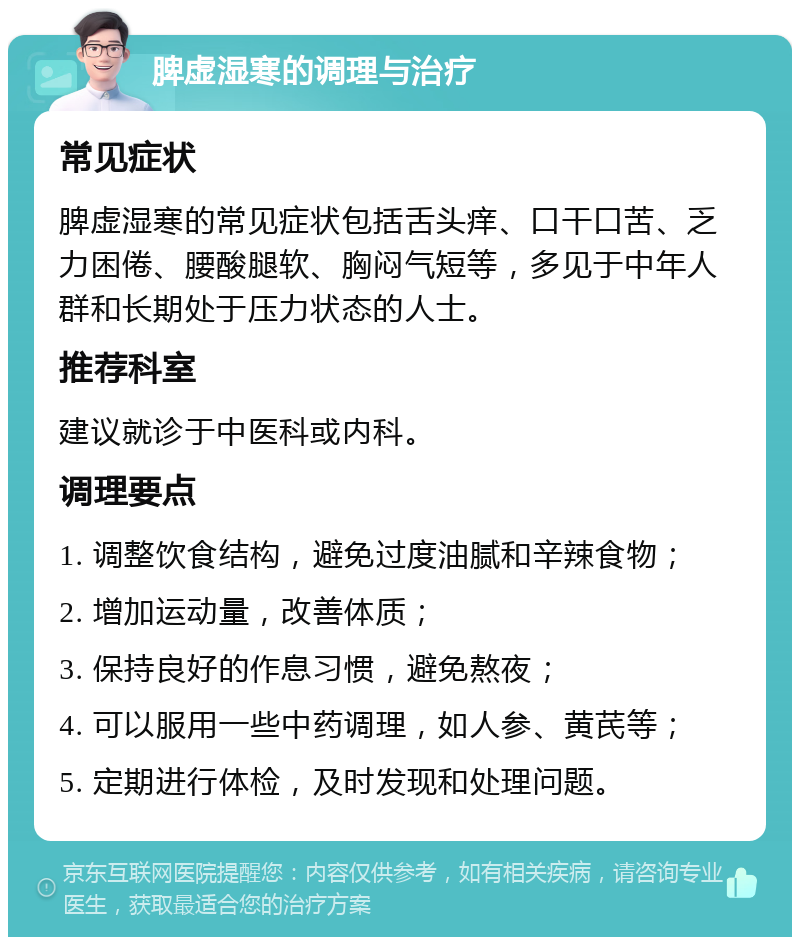 脾虚湿寒的调理与治疗 常见症状 脾虚湿寒的常见症状包括舌头痒、口干口苦、乏力困倦、腰酸腿软、胸闷气短等，多见于中年人群和长期处于压力状态的人士。 推荐科室 建议就诊于中医科或内科。 调理要点 1. 调整饮食结构，避免过度油腻和辛辣食物； 2. 增加运动量，改善体质； 3. 保持良好的作息习惯，避免熬夜； 4. 可以服用一些中药调理，如人参、黄芪等； 5. 定期进行体检，及时发现和处理问题。