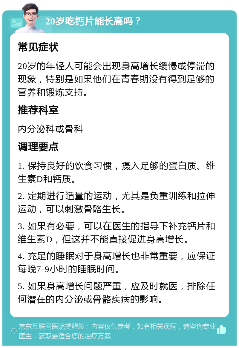 20岁吃钙片能长高吗？ 常见症状 20岁的年轻人可能会出现身高增长缓慢或停滞的现象，特别是如果他们在青春期没有得到足够的营养和锻炼支持。 推荐科室 内分泌科或骨科 调理要点 1. 保持良好的饮食习惯，摄入足够的蛋白质、维生素D和钙质。 2. 定期进行适量的运动，尤其是负重训练和拉伸运动，可以刺激骨骼生长。 3. 如果有必要，可以在医生的指导下补充钙片和维生素D，但这并不能直接促进身高增长。 4. 充足的睡眠对于身高增长也非常重要，应保证每晚7-9小时的睡眠时间。 5. 如果身高增长问题严重，应及时就医，排除任何潜在的内分泌或骨骼疾病的影响。