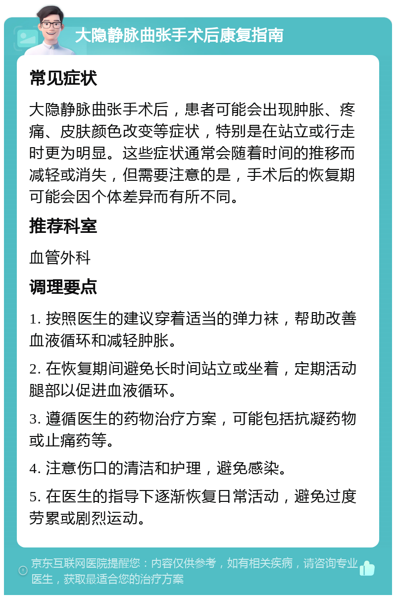 大隐静脉曲张手术后康复指南 常见症状 大隐静脉曲张手术后，患者可能会出现肿胀、疼痛、皮肤颜色改变等症状，特别是在站立或行走时更为明显。这些症状通常会随着时间的推移而减轻或消失，但需要注意的是，手术后的恢复期可能会因个体差异而有所不同。 推荐科室 血管外科 调理要点 1. 按照医生的建议穿着适当的弹力袜，帮助改善血液循环和减轻肿胀。 2. 在恢复期间避免长时间站立或坐着，定期活动腿部以促进血液循环。 3. 遵循医生的药物治疗方案，可能包括抗凝药物或止痛药等。 4. 注意伤口的清洁和护理，避免感染。 5. 在医生的指导下逐渐恢复日常活动，避免过度劳累或剧烈运动。