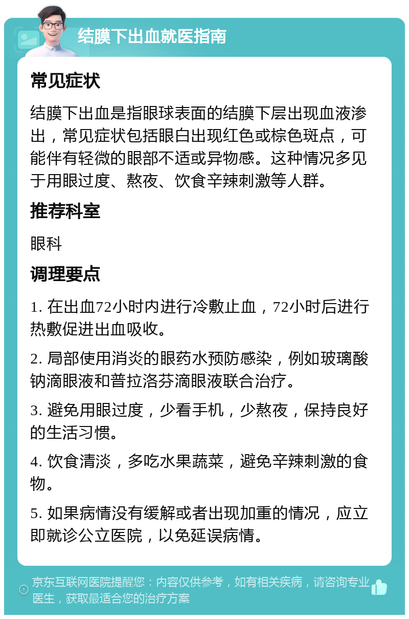 结膜下出血就医指南 常见症状 结膜下出血是指眼球表面的结膜下层出现血液渗出，常见症状包括眼白出现红色或棕色斑点，可能伴有轻微的眼部不适或异物感。这种情况多见于用眼过度、熬夜、饮食辛辣刺激等人群。 推荐科室 眼科 调理要点 1. 在出血72小时内进行冷敷止血，72小时后进行热敷促进出血吸收。 2. 局部使用消炎的眼药水预防感染，例如玻璃酸钠滴眼液和普拉洛芬滴眼液联合治疗。 3. 避免用眼过度，少看手机，少熬夜，保持良好的生活习惯。 4. 饮食清淡，多吃水果蔬菜，避免辛辣刺激的食物。 5. 如果病情没有缓解或者出现加重的情况，应立即就诊公立医院，以免延误病情。