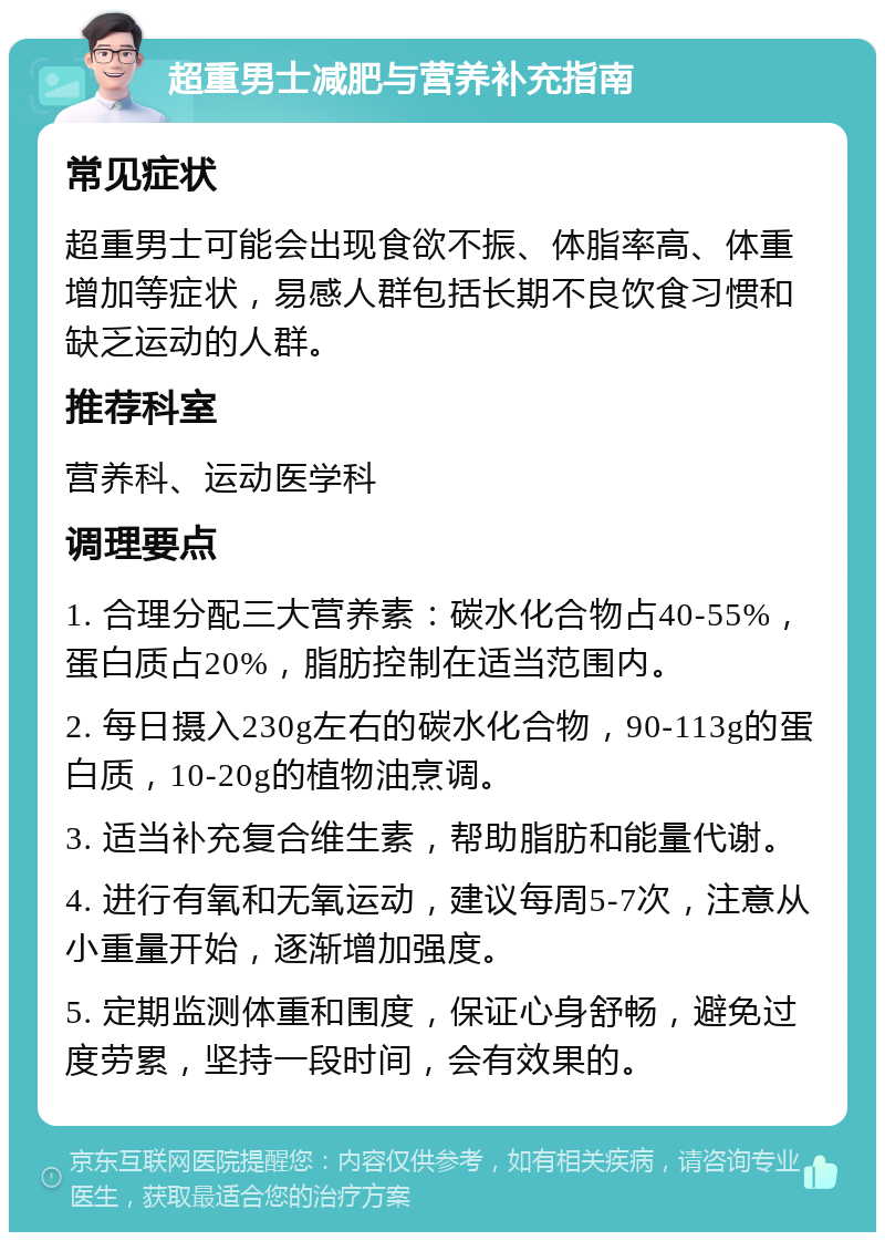 超重男士减肥与营养补充指南 常见症状 超重男士可能会出现食欲不振、体脂率高、体重增加等症状，易感人群包括长期不良饮食习惯和缺乏运动的人群。 推荐科室 营养科、运动医学科 调理要点 1. 合理分配三大营养素：碳水化合物占40-55%，蛋白质占20%，脂肪控制在适当范围内。 2. 每日摄入230g左右的碳水化合物，90-113g的蛋白质，10-20g的植物油烹调。 3. 适当补充复合维生素，帮助脂肪和能量代谢。 4. 进行有氧和无氧运动，建议每周5-7次，注意从小重量开始，逐渐增加强度。 5. 定期监测体重和围度，保证心身舒畅，避免过度劳累，坚持一段时间，会有效果的。