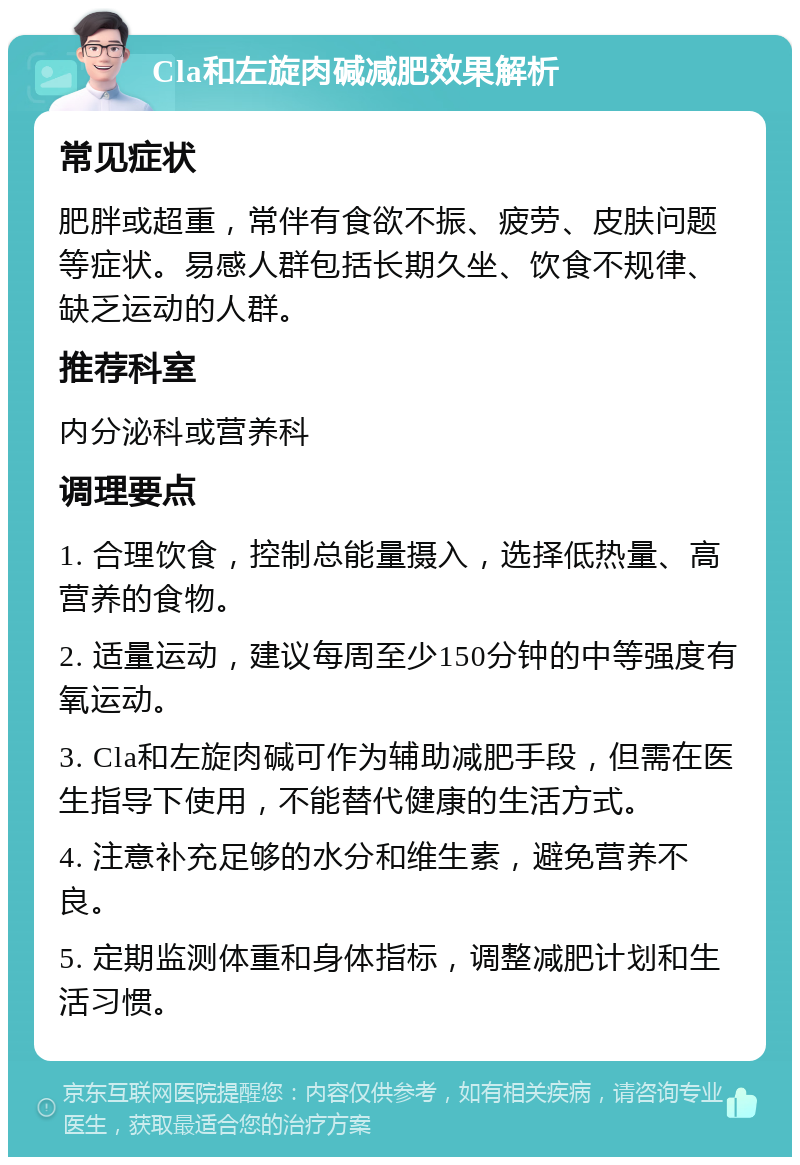 Cla和左旋肉碱减肥效果解析 常见症状 肥胖或超重，常伴有食欲不振、疲劳、皮肤问题等症状。易感人群包括长期久坐、饮食不规律、缺乏运动的人群。 推荐科室 内分泌科或营养科 调理要点 1. 合理饮食，控制总能量摄入，选择低热量、高营养的食物。 2. 适量运动，建议每周至少150分钟的中等强度有氧运动。 3. Cla和左旋肉碱可作为辅助减肥手段，但需在医生指导下使用，不能替代健康的生活方式。 4. 注意补充足够的水分和维生素，避免营养不良。 5. 定期监测体重和身体指标，调整减肥计划和生活习惯。