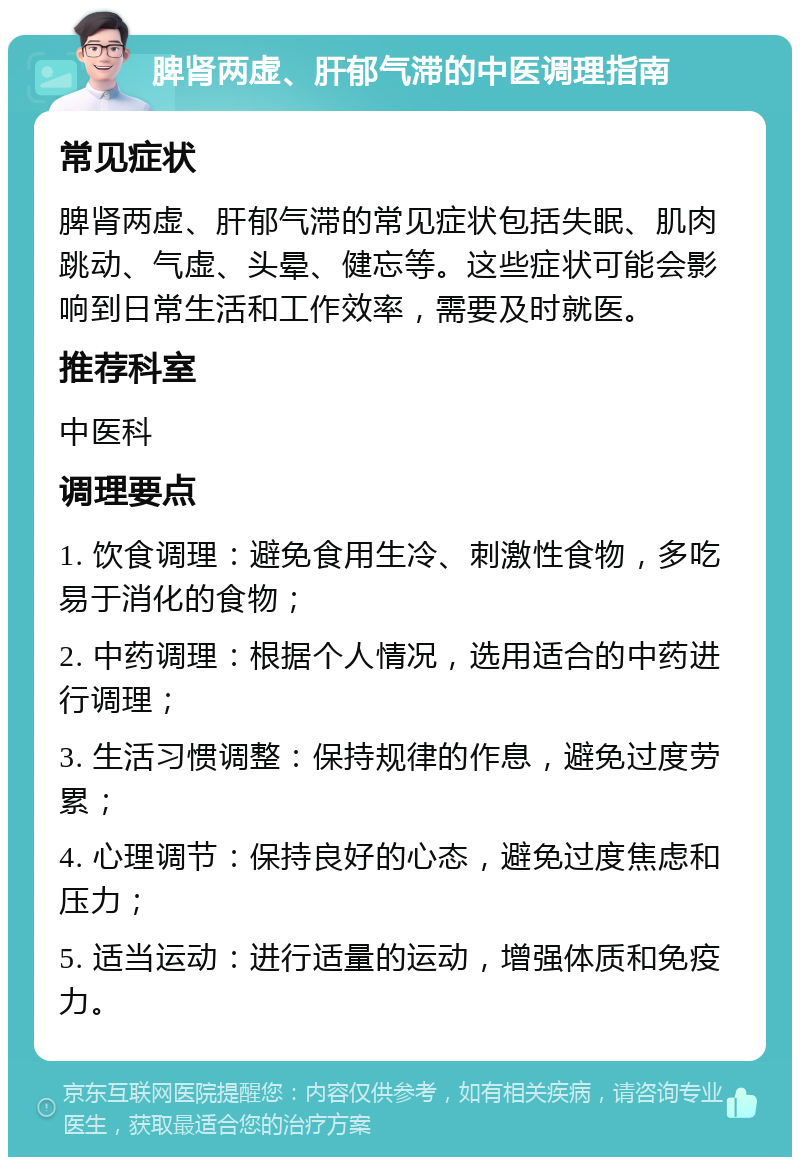 脾肾两虚、肝郁气滞的中医调理指南 常见症状 脾肾两虚、肝郁气滞的常见症状包括失眠、肌肉跳动、气虚、头晕、健忘等。这些症状可能会影响到日常生活和工作效率，需要及时就医。 推荐科室 中医科 调理要点 1. 饮食调理：避免食用生冷、刺激性食物，多吃易于消化的食物； 2. 中药调理：根据个人情况，选用适合的中药进行调理； 3. 生活习惯调整：保持规律的作息，避免过度劳累； 4. 心理调节：保持良好的心态，避免过度焦虑和压力； 5. 适当运动：进行适量的运动，增强体质和免疫力。