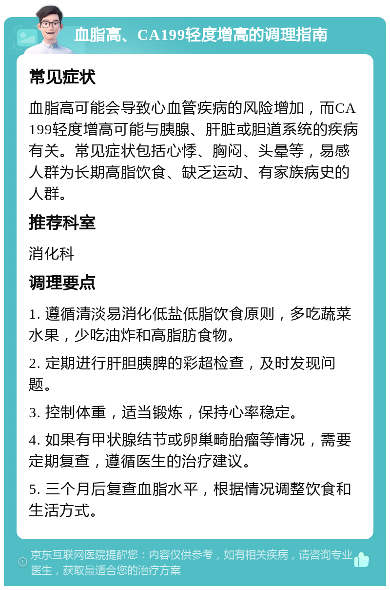 血脂高、CA199轻度增高的调理指南 常见症状 血脂高可能会导致心血管疾病的风险增加，而CA199轻度增高可能与胰腺、肝脏或胆道系统的疾病有关。常见症状包括心悸、胸闷、头晕等，易感人群为长期高脂饮食、缺乏运动、有家族病史的人群。 推荐科室 消化科 调理要点 1. 遵循清淡易消化低盐低脂饮食原则，多吃蔬菜水果，少吃油炸和高脂肪食物。 2. 定期进行肝胆胰脾的彩超检查，及时发现问题。 3. 控制体重，适当锻炼，保持心率稳定。 4. 如果有甲状腺结节或卵巢畸胎瘤等情况，需要定期复查，遵循医生的治疗建议。 5. 三个月后复查血脂水平，根据情况调整饮食和生活方式。