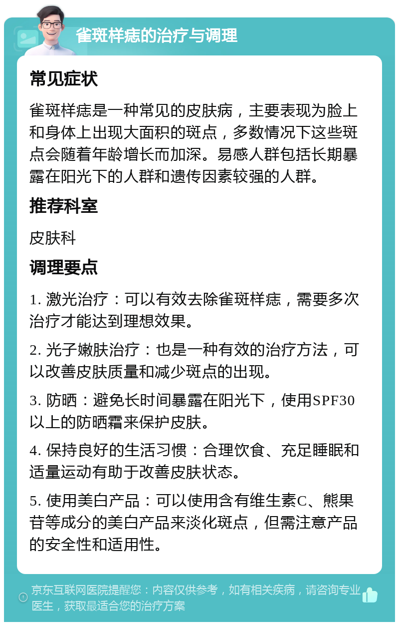 雀斑样痣的治疗与调理 常见症状 雀斑样痣是一种常见的皮肤病，主要表现为脸上和身体上出现大面积的斑点，多数情况下这些斑点会随着年龄增长而加深。易感人群包括长期暴露在阳光下的人群和遗传因素较强的人群。 推荐科室 皮肤科 调理要点 1. 激光治疗：可以有效去除雀斑样痣，需要多次治疗才能达到理想效果。 2. 光子嫩肤治疗：也是一种有效的治疗方法，可以改善皮肤质量和减少斑点的出现。 3. 防晒：避免长时间暴露在阳光下，使用SPF30以上的防晒霜来保护皮肤。 4. 保持良好的生活习惯：合理饮食、充足睡眠和适量运动有助于改善皮肤状态。 5. 使用美白产品：可以使用含有维生素C、熊果苷等成分的美白产品来淡化斑点，但需注意产品的安全性和适用性。