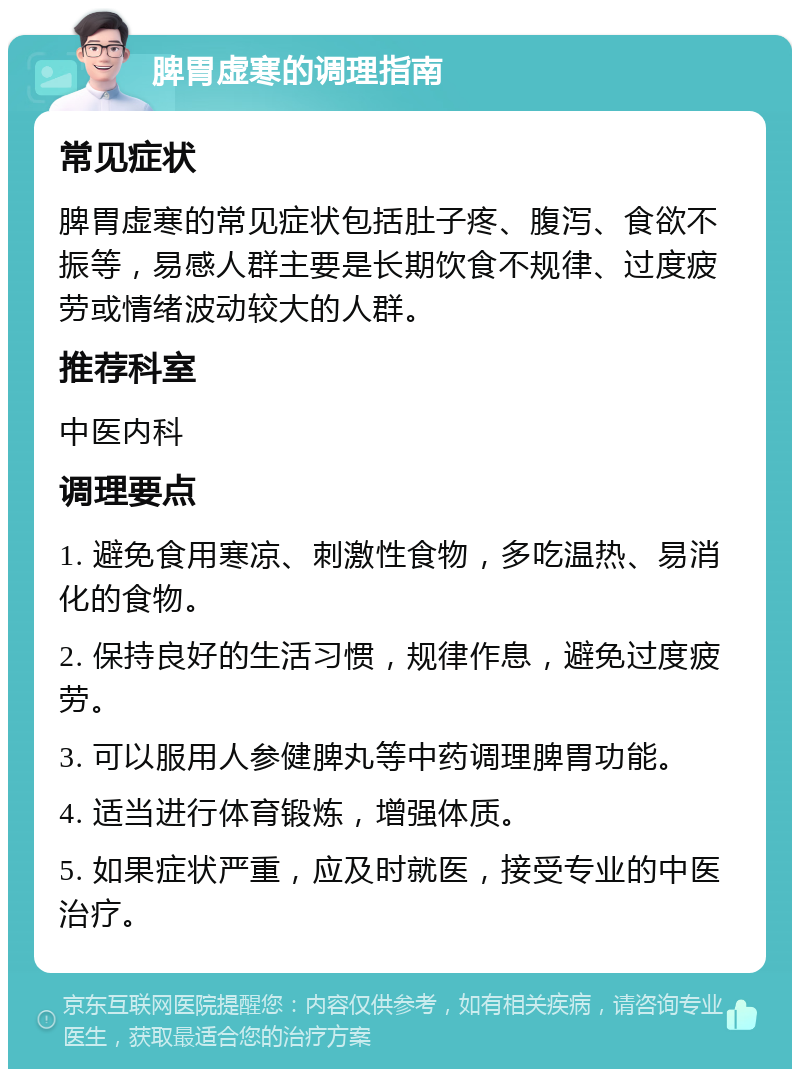 脾胃虚寒的调理指南 常见症状 脾胃虚寒的常见症状包括肚子疼、腹泻、食欲不振等，易感人群主要是长期饮食不规律、过度疲劳或情绪波动较大的人群。 推荐科室 中医内科 调理要点 1. 避免食用寒凉、刺激性食物，多吃温热、易消化的食物。 2. 保持良好的生活习惯，规律作息，避免过度疲劳。 3. 可以服用人参健脾丸等中药调理脾胃功能。 4. 适当进行体育锻炼，增强体质。 5. 如果症状严重，应及时就医，接受专业的中医治疗。