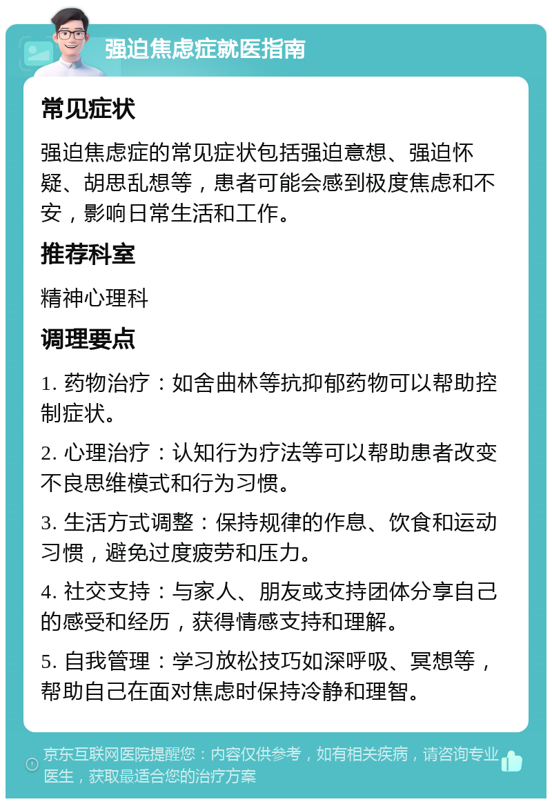 强迫焦虑症就医指南 常见症状 强迫焦虑症的常见症状包括强迫意想、强迫怀疑、胡思乱想等，患者可能会感到极度焦虑和不安，影响日常生活和工作。 推荐科室 精神心理科 调理要点 1. 药物治疗：如舍曲林等抗抑郁药物可以帮助控制症状。 2. 心理治疗：认知行为疗法等可以帮助患者改变不良思维模式和行为习惯。 3. 生活方式调整：保持规律的作息、饮食和运动习惯，避免过度疲劳和压力。 4. 社交支持：与家人、朋友或支持团体分享自己的感受和经历，获得情感支持和理解。 5. 自我管理：学习放松技巧如深呼吸、冥想等，帮助自己在面对焦虑时保持冷静和理智。