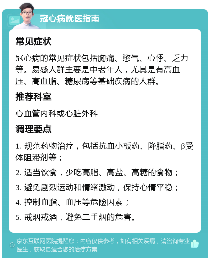 冠心病就医指南 常见症状 冠心病的常见症状包括胸痛、憋气、心悸、乏力等。易感人群主要是中老年人，尤其是有高血压、高血脂、糖尿病等基础疾病的人群。 推荐科室 心血管内科或心脏外科 调理要点 1. 规范药物治疗，包括抗血小板药、降脂药、β受体阻滞剂等； 2. 适当饮食，少吃高脂、高盐、高糖的食物； 3. 避免剧烈运动和情绪激动，保持心情平稳； 4. 控制血脂、血压等危险因素； 5. 戒烟戒酒，避免二手烟的危害。