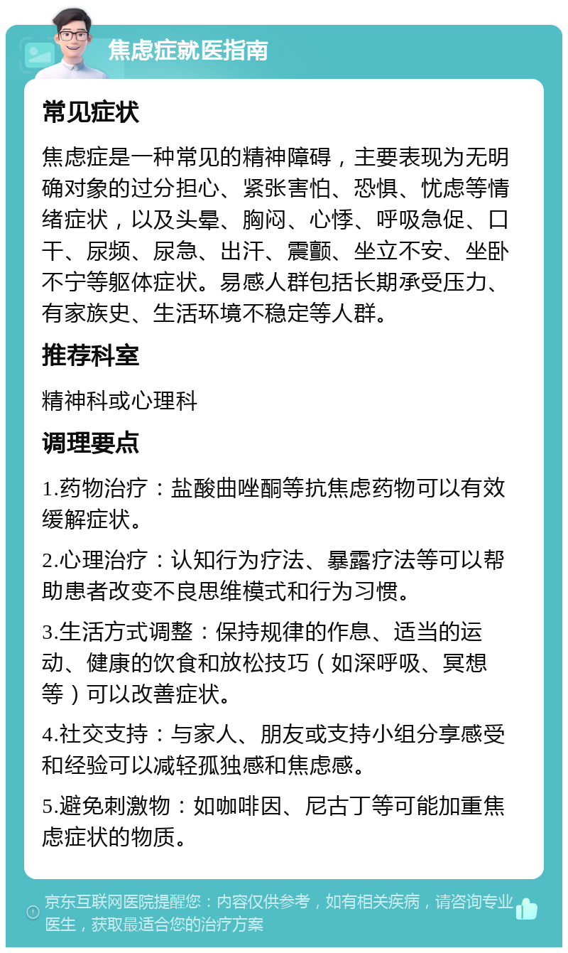 焦虑症就医指南 常见症状 焦虑症是一种常见的精神障碍，主要表现为无明确对象的过分担心、紧张害怕、恐惧、忧虑等情绪症状，以及头晕、胸闷、心悸、呼吸急促、口干、尿频、尿急、出汗、震颤、坐立不安、坐卧不宁等躯体症状。易感人群包括长期承受压力、有家族史、生活环境不稳定等人群。 推荐科室 精神科或心理科 调理要点 1.药物治疗：盐酸曲唑酮等抗焦虑药物可以有效缓解症状。 2.心理治疗：认知行为疗法、暴露疗法等可以帮助患者改变不良思维模式和行为习惯。 3.生活方式调整：保持规律的作息、适当的运动、健康的饮食和放松技巧（如深呼吸、冥想等）可以改善症状。 4.社交支持：与家人、朋友或支持小组分享感受和经验可以减轻孤独感和焦虑感。 5.避免刺激物：如咖啡因、尼古丁等可能加重焦虑症状的物质。