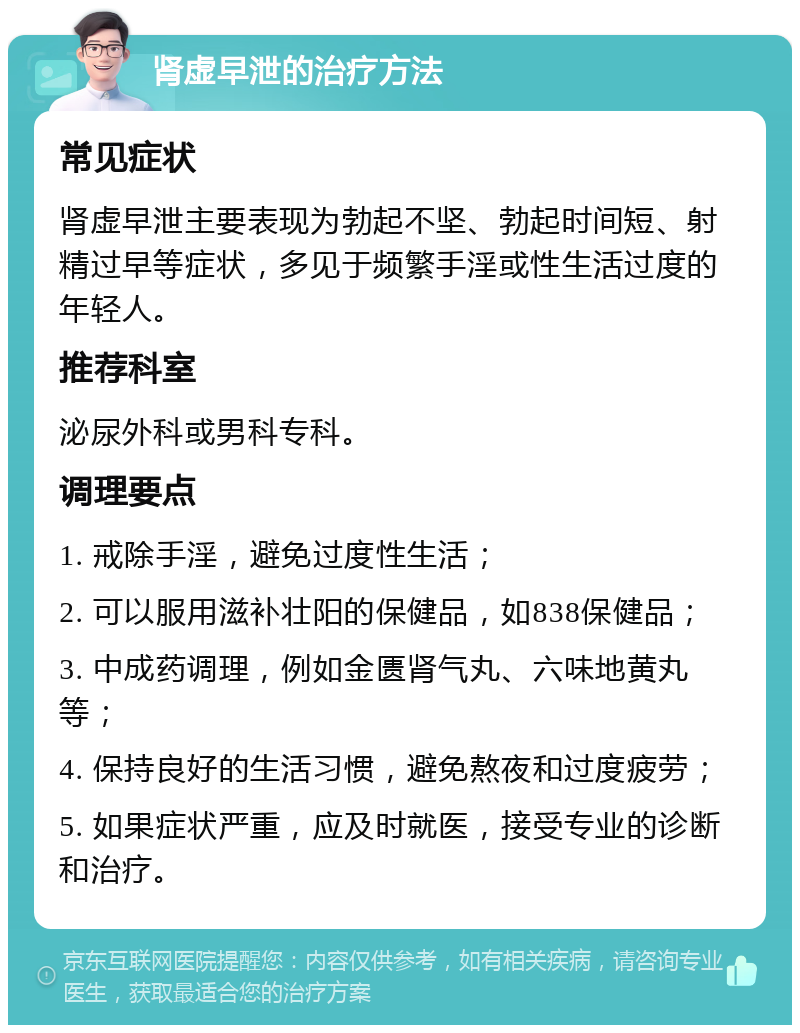 肾虚早泄的治疗方法 常见症状 肾虚早泄主要表现为勃起不坚、勃起时间短、射精过早等症状，多见于频繁手淫或性生活过度的年轻人。 推荐科室 泌尿外科或男科专科。 调理要点 1. 戒除手淫，避免过度性生活； 2. 可以服用滋补壮阳的保健品，如838保健品； 3. 中成药调理，例如金匮肾气丸、六味地黄丸等； 4. 保持良好的生活习惯，避免熬夜和过度疲劳； 5. 如果症状严重，应及时就医，接受专业的诊断和治疗。