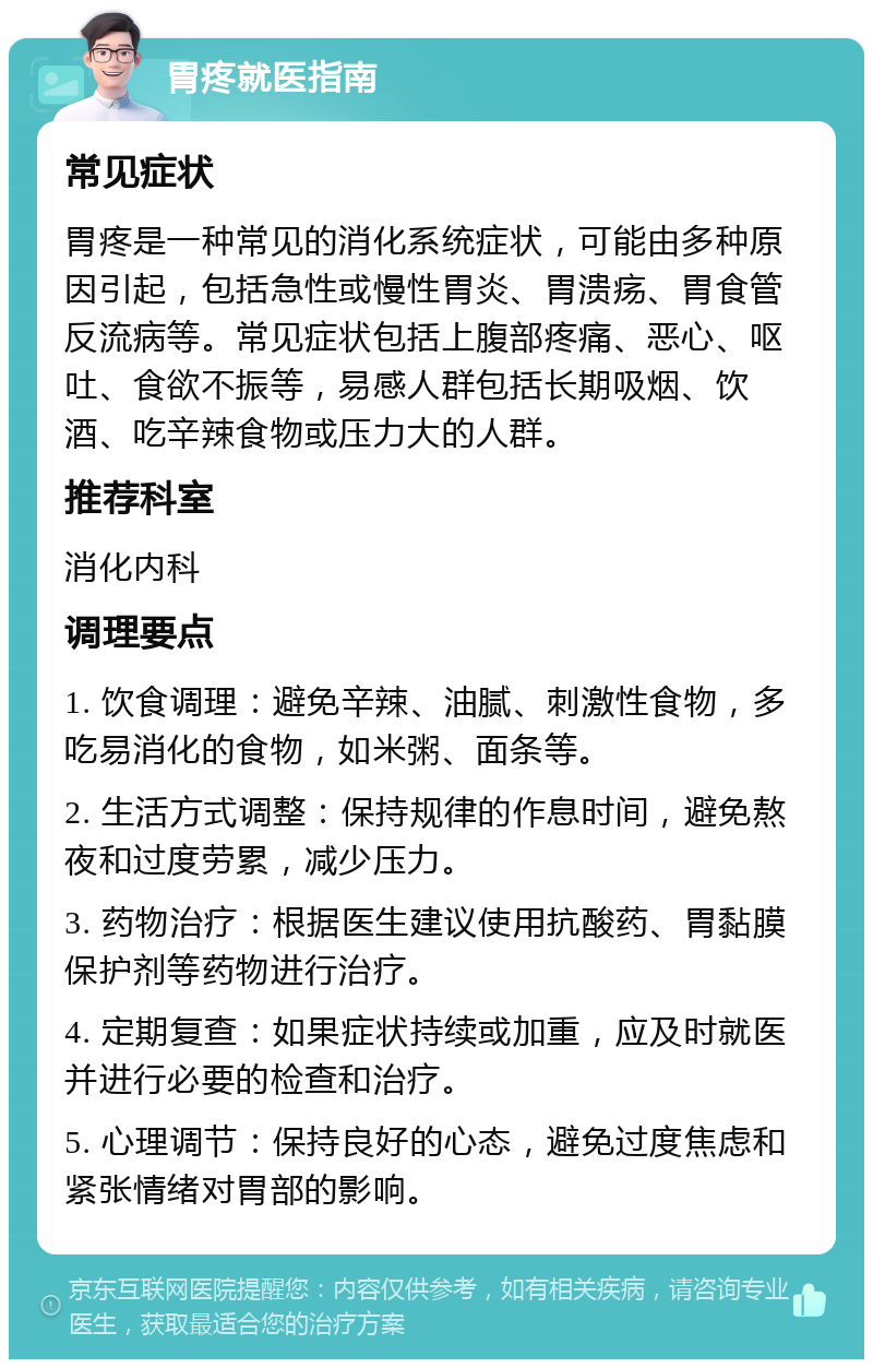 胃疼就医指南 常见症状 胃疼是一种常见的消化系统症状，可能由多种原因引起，包括急性或慢性胃炎、胃溃疡、胃食管反流病等。常见症状包括上腹部疼痛、恶心、呕吐、食欲不振等，易感人群包括长期吸烟、饮酒、吃辛辣食物或压力大的人群。 推荐科室 消化内科 调理要点 1. 饮食调理：避免辛辣、油腻、刺激性食物，多吃易消化的食物，如米粥、面条等。 2. 生活方式调整：保持规律的作息时间，避免熬夜和过度劳累，减少压力。 3. 药物治疗：根据医生建议使用抗酸药、胃黏膜保护剂等药物进行治疗。 4. 定期复查：如果症状持续或加重，应及时就医并进行必要的检查和治疗。 5. 心理调节：保持良好的心态，避免过度焦虑和紧张情绪对胃部的影响。