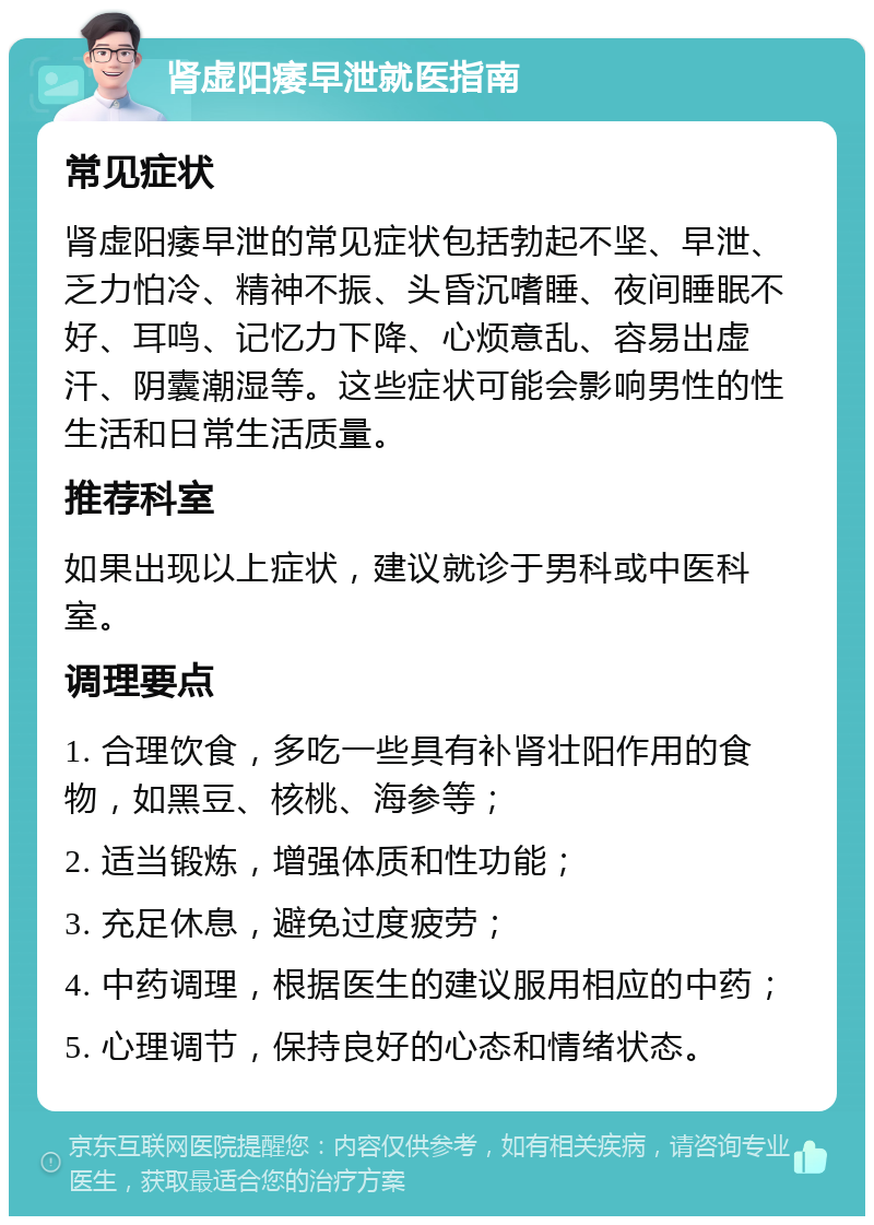 肾虚阳痿早泄就医指南 常见症状 肾虚阳痿早泄的常见症状包括勃起不坚、早泄、乏力怕冷、精神不振、头昏沉嗜睡、夜间睡眠不好、耳鸣、记忆力下降、心烦意乱、容易出虚汗、阴囊潮湿等。这些症状可能会影响男性的性生活和日常生活质量。 推荐科室 如果出现以上症状，建议就诊于男科或中医科室。 调理要点 1. 合理饮食，多吃一些具有补肾壮阳作用的食物，如黑豆、核桃、海参等； 2. 适当锻炼，增强体质和性功能； 3. 充足休息，避免过度疲劳； 4. 中药调理，根据医生的建议服用相应的中药； 5. 心理调节，保持良好的心态和情绪状态。