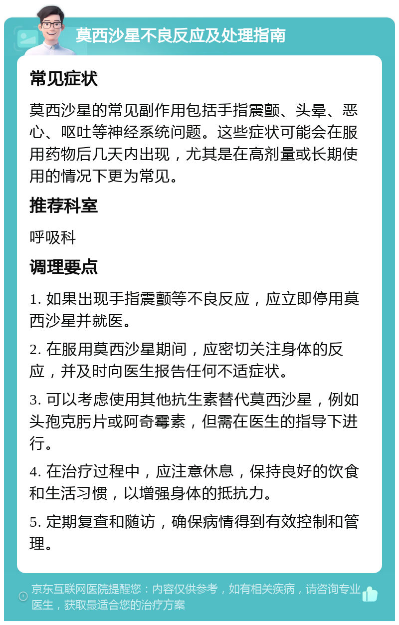 莫西沙星不良反应及处理指南 常见症状 莫西沙星的常见副作用包括手指震颤、头晕、恶心、呕吐等神经系统问题。这些症状可能会在服用药物后几天内出现，尤其是在高剂量或长期使用的情况下更为常见。 推荐科室 呼吸科 调理要点 1. 如果出现手指震颤等不良反应，应立即停用莫西沙星并就医。 2. 在服用莫西沙星期间，应密切关注身体的反应，并及时向医生报告任何不适症状。 3. 可以考虑使用其他抗生素替代莫西沙星，例如头孢克肟片或阿奇霉素，但需在医生的指导下进行。 4. 在治疗过程中，应注意休息，保持良好的饮食和生活习惯，以增强身体的抵抗力。 5. 定期复查和随访，确保病情得到有效控制和管理。