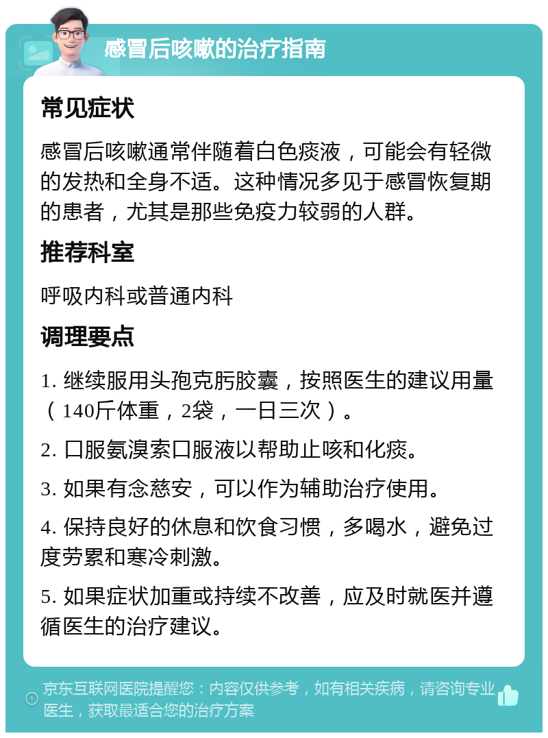 感冒后咳嗽的治疗指南 常见症状 感冒后咳嗽通常伴随着白色痰液，可能会有轻微的发热和全身不适。这种情况多见于感冒恢复期的患者，尤其是那些免疫力较弱的人群。 推荐科室 呼吸内科或普通内科 调理要点 1. 继续服用头孢克肟胶囊，按照医生的建议用量（140斤体重，2袋，一日三次）。 2. 口服氨溴索口服液以帮助止咳和化痰。 3. 如果有念慈安，可以作为辅助治疗使用。 4. 保持良好的休息和饮食习惯，多喝水，避免过度劳累和寒冷刺激。 5. 如果症状加重或持续不改善，应及时就医并遵循医生的治疗建议。