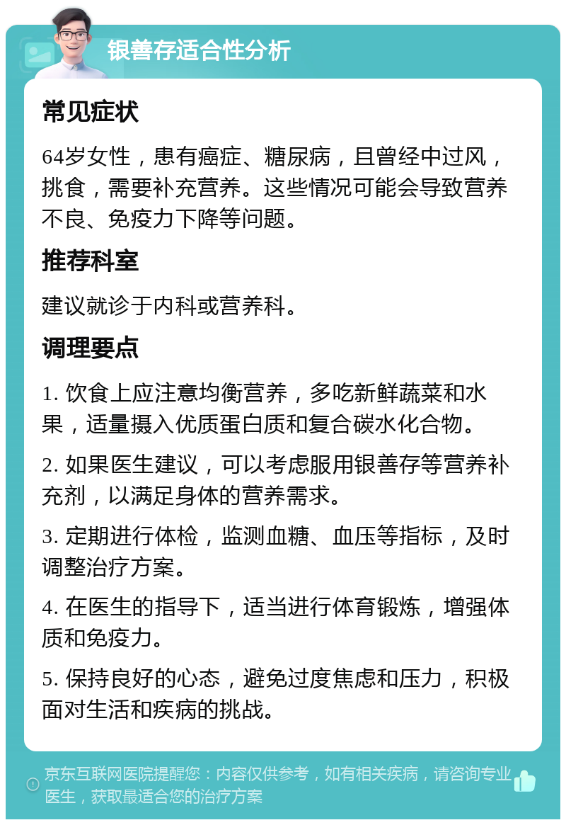 银善存适合性分析 常见症状 64岁女性，患有癌症、糖尿病，且曾经中过风，挑食，需要补充营养。这些情况可能会导致营养不良、免疫力下降等问题。 推荐科室 建议就诊于内科或营养科。 调理要点 1. 饮食上应注意均衡营养，多吃新鲜蔬菜和水果，适量摄入优质蛋白质和复合碳水化合物。 2. 如果医生建议，可以考虑服用银善存等营养补充剂，以满足身体的营养需求。 3. 定期进行体检，监测血糖、血压等指标，及时调整治疗方案。 4. 在医生的指导下，适当进行体育锻炼，增强体质和免疫力。 5. 保持良好的心态，避免过度焦虑和压力，积极面对生活和疾病的挑战。