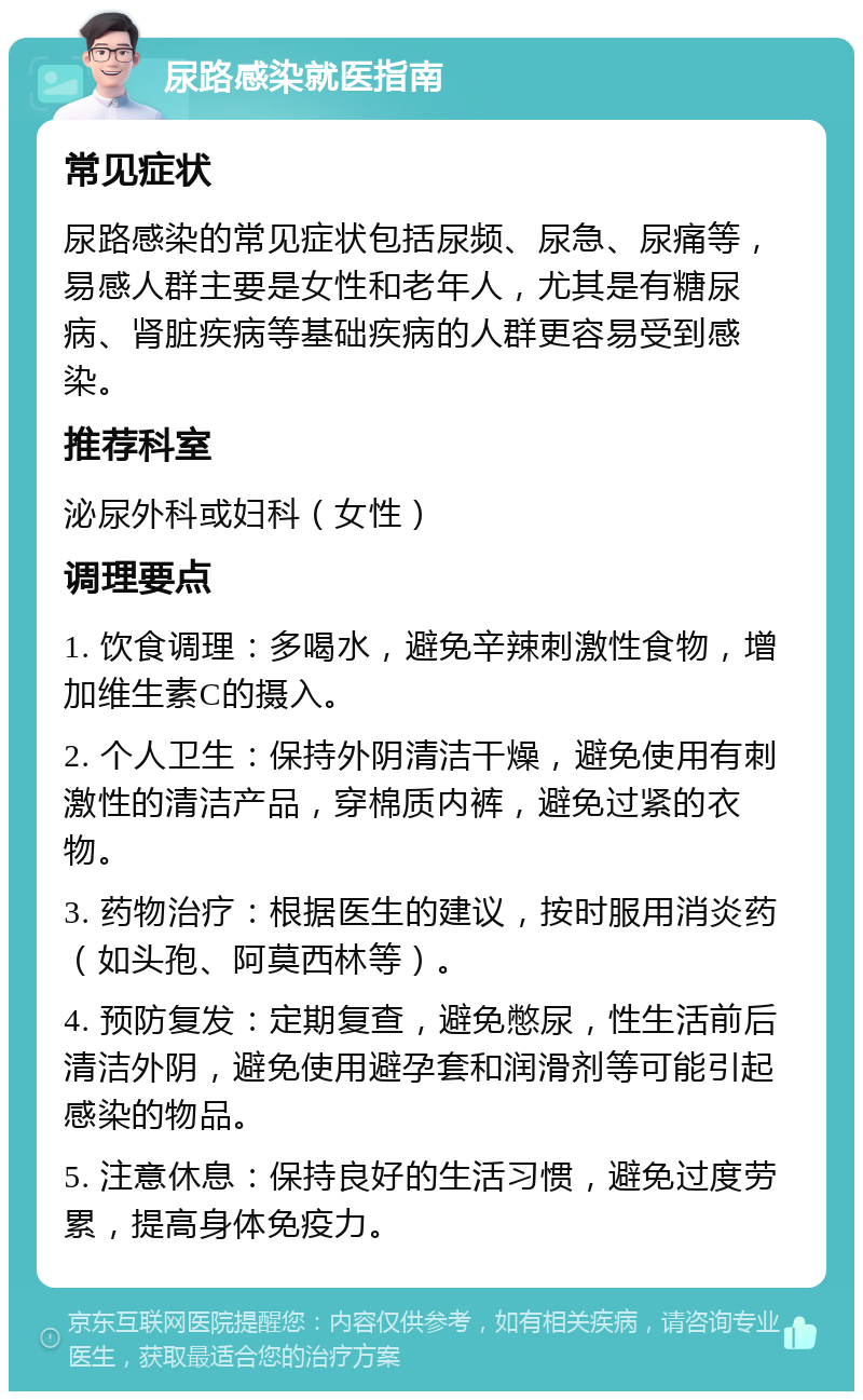 尿路感染就医指南 常见症状 尿路感染的常见症状包括尿频、尿急、尿痛等，易感人群主要是女性和老年人，尤其是有糖尿病、肾脏疾病等基础疾病的人群更容易受到感染。 推荐科室 泌尿外科或妇科（女性） 调理要点 1. 饮食调理：多喝水，避免辛辣刺激性食物，增加维生素C的摄入。 2. 个人卫生：保持外阴清洁干燥，避免使用有刺激性的清洁产品，穿棉质内裤，避免过紧的衣物。 3. 药物治疗：根据医生的建议，按时服用消炎药（如头孢、阿莫西林等）。 4. 预防复发：定期复查，避免憋尿，性生活前后清洁外阴，避免使用避孕套和润滑剂等可能引起感染的物品。 5. 注意休息：保持良好的生活习惯，避免过度劳累，提高身体免疫力。