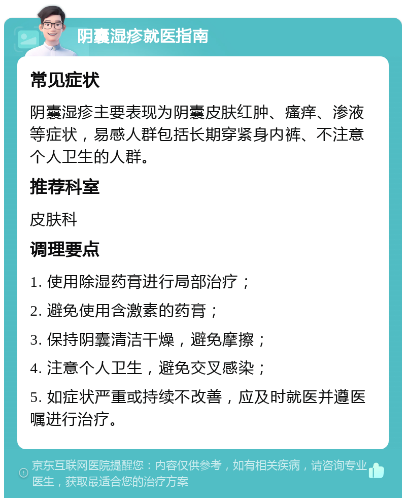 阴囊湿疹就医指南 常见症状 阴囊湿疹主要表现为阴囊皮肤红肿、瘙痒、渗液等症状，易感人群包括长期穿紧身内裤、不注意个人卫生的人群。 推荐科室 皮肤科 调理要点 1. 使用除湿药膏进行局部治疗； 2. 避免使用含激素的药膏； 3. 保持阴囊清洁干燥，避免摩擦； 4. 注意个人卫生，避免交叉感染； 5. 如症状严重或持续不改善，应及时就医并遵医嘱进行治疗。