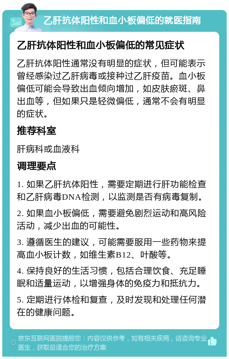 乙肝抗体阳性和血小板偏低的就医指南 乙肝抗体阳性和血小板偏低的常见症状 乙肝抗体阳性通常没有明显的症状，但可能表示曾经感染过乙肝病毒或接种过乙肝疫苗。血小板偏低可能会导致出血倾向增加，如皮肤瘀斑、鼻出血等，但如果只是轻微偏低，通常不会有明显的症状。 推荐科室 肝病科或血液科 调理要点 1. 如果乙肝抗体阳性，需要定期进行肝功能检查和乙肝病毒DNA检测，以监测是否有病毒复制。 2. 如果血小板偏低，需要避免剧烈运动和高风险活动，减少出血的可能性。 3. 遵循医生的建议，可能需要服用一些药物来提高血小板计数，如维生素B12、叶酸等。 4. 保持良好的生活习惯，包括合理饮食、充足睡眠和适量运动，以增强身体的免疫力和抵抗力。 5. 定期进行体检和复查，及时发现和处理任何潜在的健康问题。