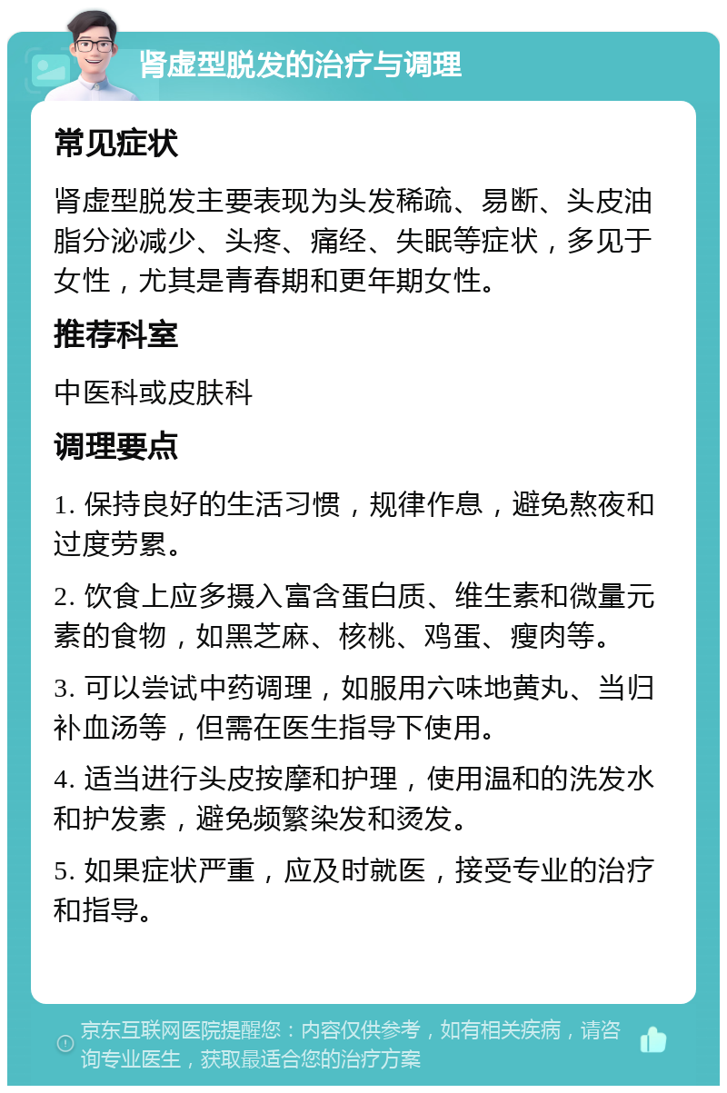 肾虚型脱发的治疗与调理 常见症状 肾虚型脱发主要表现为头发稀疏、易断、头皮油脂分泌减少、头疼、痛经、失眠等症状，多见于女性，尤其是青春期和更年期女性。 推荐科室 中医科或皮肤科 调理要点 1. 保持良好的生活习惯，规律作息，避免熬夜和过度劳累。 2. 饮食上应多摄入富含蛋白质、维生素和微量元素的食物，如黑芝麻、核桃、鸡蛋、瘦肉等。 3. 可以尝试中药调理，如服用六味地黄丸、当归补血汤等，但需在医生指导下使用。 4. 适当进行头皮按摩和护理，使用温和的洗发水和护发素，避免频繁染发和烫发。 5. 如果症状严重，应及时就医，接受专业的治疗和指导。