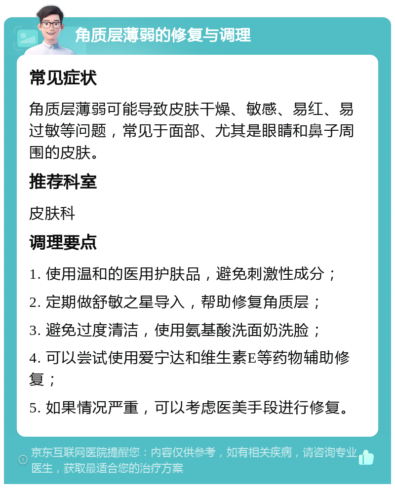 角质层薄弱的修复与调理 常见症状 角质层薄弱可能导致皮肤干燥、敏感、易红、易过敏等问题，常见于面部、尤其是眼睛和鼻子周围的皮肤。 推荐科室 皮肤科 调理要点 1. 使用温和的医用护肤品，避免刺激性成分； 2. 定期做舒敏之星导入，帮助修复角质层； 3. 避免过度清洁，使用氨基酸洗面奶洗脸； 4. 可以尝试使用爱宁达和维生素E等药物辅助修复； 5. 如果情况严重，可以考虑医美手段进行修复。