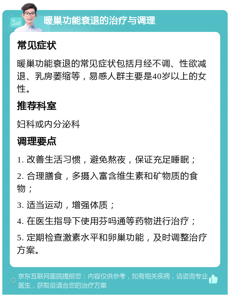 暖巢功能衰退的治疗与调理 常见症状 暖巢功能衰退的常见症状包括月经不调、性欲减退、乳房萎缩等，易感人群主要是40岁以上的女性。 推荐科室 妇科或内分泌科 调理要点 1. 改善生活习惯，避免熬夜，保证充足睡眠； 2. 合理膳食，多摄入富含维生素和矿物质的食物； 3. 适当运动，增强体质； 4. 在医生指导下使用芬吗通等药物进行治疗； 5. 定期检查激素水平和卵巢功能，及时调整治疗方案。