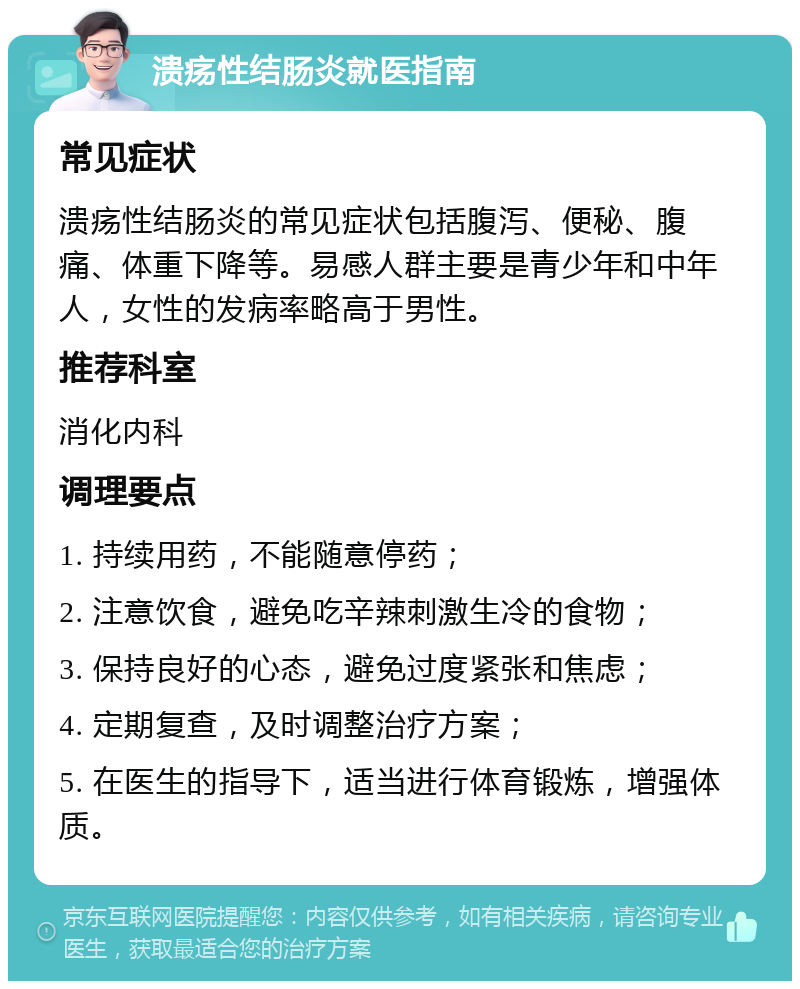 溃疡性结肠炎就医指南 常见症状 溃疡性结肠炎的常见症状包括腹泻、便秘、腹痛、体重下降等。易感人群主要是青少年和中年人，女性的发病率略高于男性。 推荐科室 消化内科 调理要点 1. 持续用药，不能随意停药； 2. 注意饮食，避免吃辛辣刺激生冷的食物； 3. 保持良好的心态，避免过度紧张和焦虑； 4. 定期复查，及时调整治疗方案； 5. 在医生的指导下，适当进行体育锻炼，增强体质。