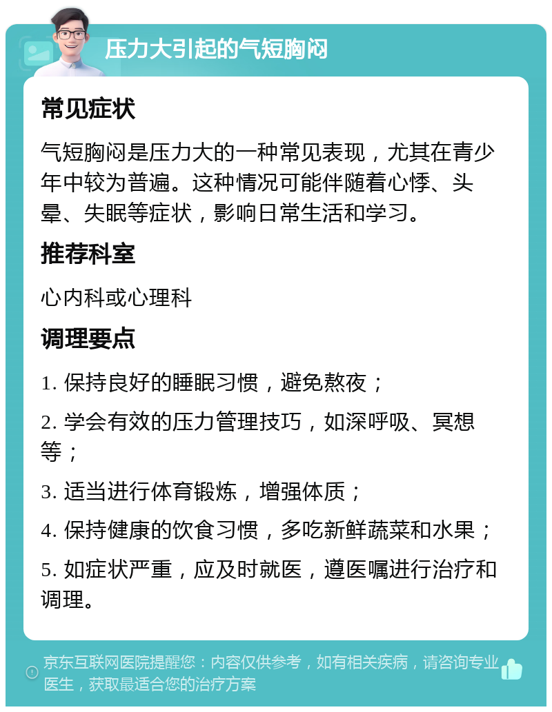 压力大引起的气短胸闷 常见症状 气短胸闷是压力大的一种常见表现，尤其在青少年中较为普遍。这种情况可能伴随着心悸、头晕、失眠等症状，影响日常生活和学习。 推荐科室 心内科或心理科 调理要点 1. 保持良好的睡眠习惯，避免熬夜； 2. 学会有效的压力管理技巧，如深呼吸、冥想等； 3. 适当进行体育锻炼，增强体质； 4. 保持健康的饮食习惯，多吃新鲜蔬菜和水果； 5. 如症状严重，应及时就医，遵医嘱进行治疗和调理。