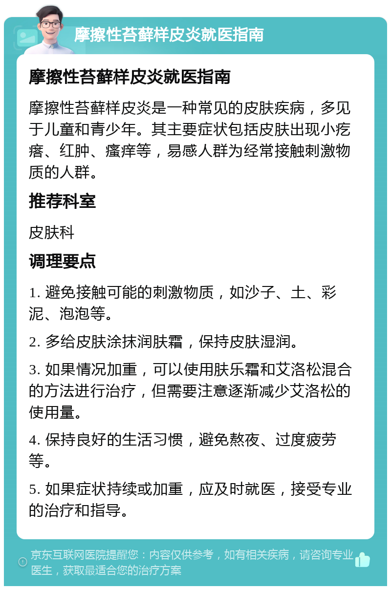 摩擦性苔藓样皮炎就医指南 摩擦性苔藓样皮炎就医指南 摩擦性苔藓样皮炎是一种常见的皮肤疾病，多见于儿童和青少年。其主要症状包括皮肤出现小疙瘩、红肿、瘙痒等，易感人群为经常接触刺激物质的人群。 推荐科室 皮肤科 调理要点 1. 避免接触可能的刺激物质，如沙子、土、彩泥、泡泡等。 2. 多给皮肤涂抹润肤霜，保持皮肤湿润。 3. 如果情况加重，可以使用肤乐霜和艾洛松混合的方法进行治疗，但需要注意逐渐减少艾洛松的使用量。 4. 保持良好的生活习惯，避免熬夜、过度疲劳等。 5. 如果症状持续或加重，应及时就医，接受专业的治疗和指导。