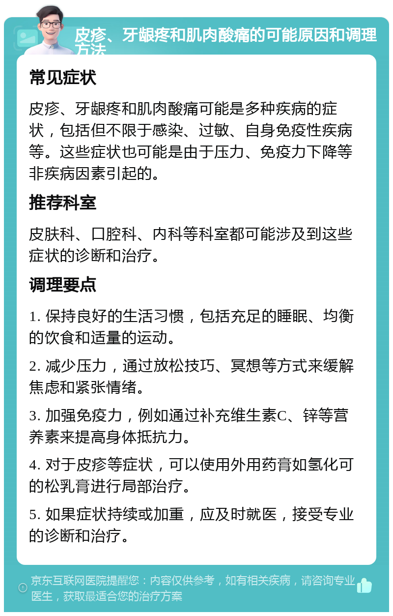 皮疹、牙龈疼和肌肉酸痛的可能原因和调理方法 常见症状 皮疹、牙龈疼和肌肉酸痛可能是多种疾病的症状，包括但不限于感染、过敏、自身免疫性疾病等。这些症状也可能是由于压力、免疫力下降等非疾病因素引起的。 推荐科室 皮肤科、口腔科、内科等科室都可能涉及到这些症状的诊断和治疗。 调理要点 1. 保持良好的生活习惯，包括充足的睡眠、均衡的饮食和适量的运动。 2. 减少压力，通过放松技巧、冥想等方式来缓解焦虑和紧张情绪。 3. 加强免疫力，例如通过补充维生素C、锌等营养素来提高身体抵抗力。 4. 对于皮疹等症状，可以使用外用药膏如氢化可的松乳膏进行局部治疗。 5. 如果症状持续或加重，应及时就医，接受专业的诊断和治疗。