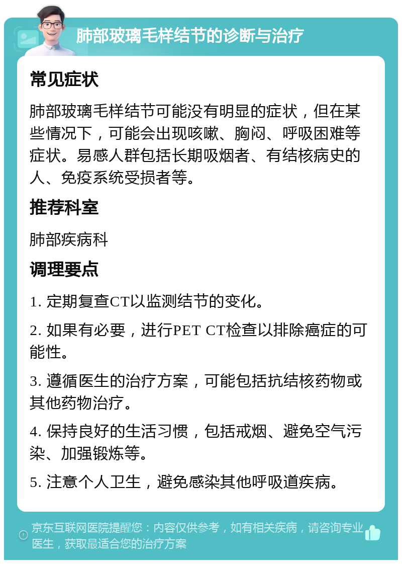 肺部玻璃毛样结节的诊断与治疗 常见症状 肺部玻璃毛样结节可能没有明显的症状，但在某些情况下，可能会出现咳嗽、胸闷、呼吸困难等症状。易感人群包括长期吸烟者、有结核病史的人、免疫系统受损者等。 推荐科室 肺部疾病科 调理要点 1. 定期复查CT以监测结节的变化。 2. 如果有必要，进行PET CT检查以排除癌症的可能性。 3. 遵循医生的治疗方案，可能包括抗结核药物或其他药物治疗。 4. 保持良好的生活习惯，包括戒烟、避免空气污染、加强锻炼等。 5. 注意个人卫生，避免感染其他呼吸道疾病。