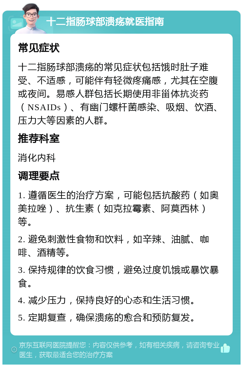 十二指肠球部溃疡就医指南 常见症状 十二指肠球部溃疡的常见症状包括饿时肚子难受、不适感，可能伴有轻微疼痛感，尤其在空腹或夜间。易感人群包括长期使用非甾体抗炎药（NSAIDs）、有幽门螺杆菌感染、吸烟、饮酒、压力大等因素的人群。 推荐科室 消化内科 调理要点 1. 遵循医生的治疗方案，可能包括抗酸药（如奥美拉唑）、抗生素（如克拉霉素、阿莫西林）等。 2. 避免刺激性食物和饮料，如辛辣、油腻、咖啡、酒精等。 3. 保持规律的饮食习惯，避免过度饥饿或暴饮暴食。 4. 减少压力，保持良好的心态和生活习惯。 5. 定期复查，确保溃疡的愈合和预防复发。